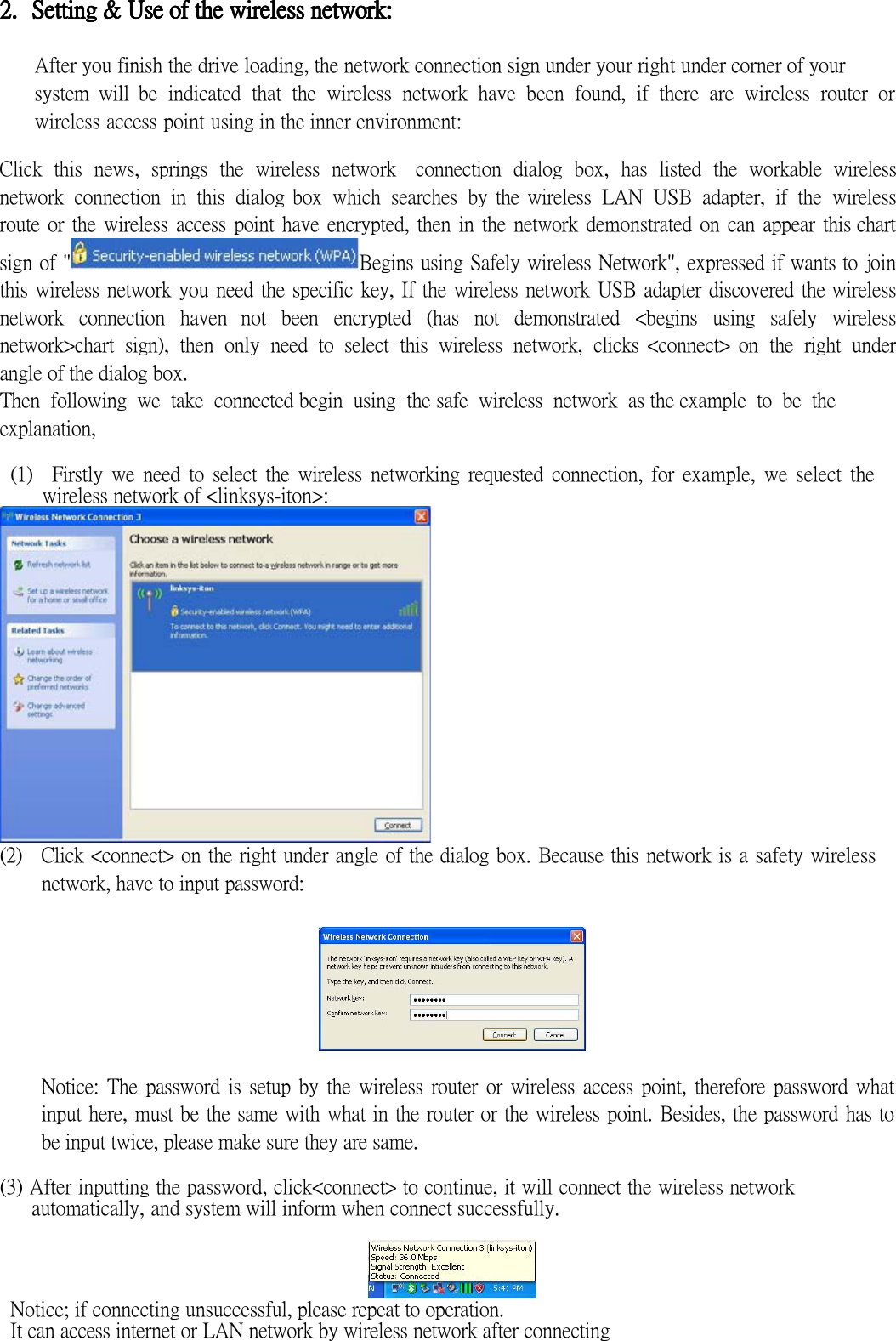 2.2.2.2. Setting &amp; Use of the wireless netwoSetting &amp; Use of the wireless netwoSetting &amp; Use of the wireless netwoSetting &amp; Use of the wireless network:rk:rk:rk:     After you finish the drive loading, the network connection sign under your right under corner of your   system  will  be  indicated  that  the  wireless  network  have  been  found,  if  there  are  wireless  router  or wireless access point using in the inner environment:  Click  this  news,  springs  the  wireless  network    connection  dialog  box,  has  listed  the  workable  wireless network  connection  in  this  dialog box  which  searches  by the wireless  LAN  USB  adapter,  if  the  wireless route or the wireless access point have encrypted, then in the  network demonstrated on  can appear this chart sign of &quot; Begins using Safely wireless Network&quot;, expressed if wants to join this wireless network you need the specific key, If the wireless network USB adapter discovered the wireless network  connection  haven  not  been  encrypted  (has  not  demonstrated  &lt;begins  using  safely  wireless network&gt;chart  sign),  then  only  need  to  select  this  wireless  network,  clicks &lt;connect&gt; on  the  right  under angle of the dialog box. Then  following  we  take  connected begin  using  the safe  wireless  network  as the example  to  be  the explanation,  (1)    Firstly  we  need  to  select  the  wireless  networking  requested  connection,  for  example,  we  select  the wireless network of &lt;linksys-iton&gt;:  (2)    Click &lt;connect&gt; on the right under angle of the dialog box. Because this network is a safety wireless network, have to input password:    Notice:  The  password  is  setup  by  the  wireless  router or  wireless  access  point,  therefore  password what input here, must be the same with what in the router or the wireless point. Besides, the password has to be input twice, please make sure they are same.  (3) After inputting the password, click&lt;connect&gt; to continue, it will connect the wireless network automatically, and system will inform when connect successfully.   Notice; if connecting unsuccessful, please repeat to operation. It can access internet or LAN network by wireless network after connecting