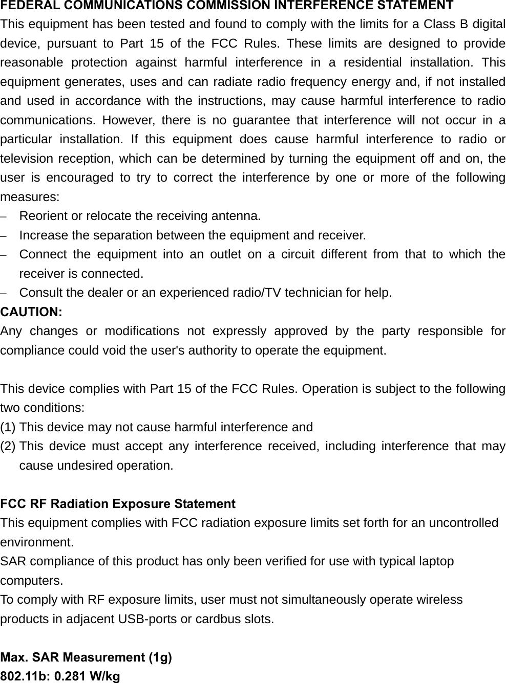 FEDERAL COMMUNICATIONS COMMISSION INTERFERENCE STATEMENT This equipment has been tested and found to comply with the limits for a Class B digital device, pursuant to Part 15 of the FCC Rules. These limits are designed to provide reasonable protection against harmful interference in a residential installation. This equipment generates, uses and can radiate radio frequency energy and, if not installed and used in accordance with the instructions, may cause harmful interference to radio communications. However, there is no guarantee that interference will not occur in a particular installation. If this equipment does cause harmful interference to radio or television reception, which can be determined by turning the equipment off and on, the user is encouraged to try to correct the interference by one or more of the following measures: –  Reorient or relocate the receiving antenna. –  Increase the separation between the equipment and receiver. –  Connect the equipment into an outlet on a circuit different from that to which the receiver is connected. –  Consult the dealer or an experienced radio/TV technician for help. CAUTION: Any changes or modifications not expressly approved by the party responsible for compliance could void the user&apos;s authority to operate the equipment.  This device complies with Part 15 of the FCC Rules. Operation is subject to the following two conditions: (1) This device may not cause harmful interference and (2) This device must accept any interference received, including interference that may cause undesired operation.  FCC RF Radiation Exposure Statement This equipment complies with FCC radiation exposure limits set forth for an uncontrolled environment. SAR compliance of this product has only been verified for use with typical laptop computers. To comply with RF exposure limits, user must not simultaneously operate wireless products in adjacent USB-ports or cardbus slots.  Max. SAR Measurement (1g) 802.11b: 0.281 W/kg 