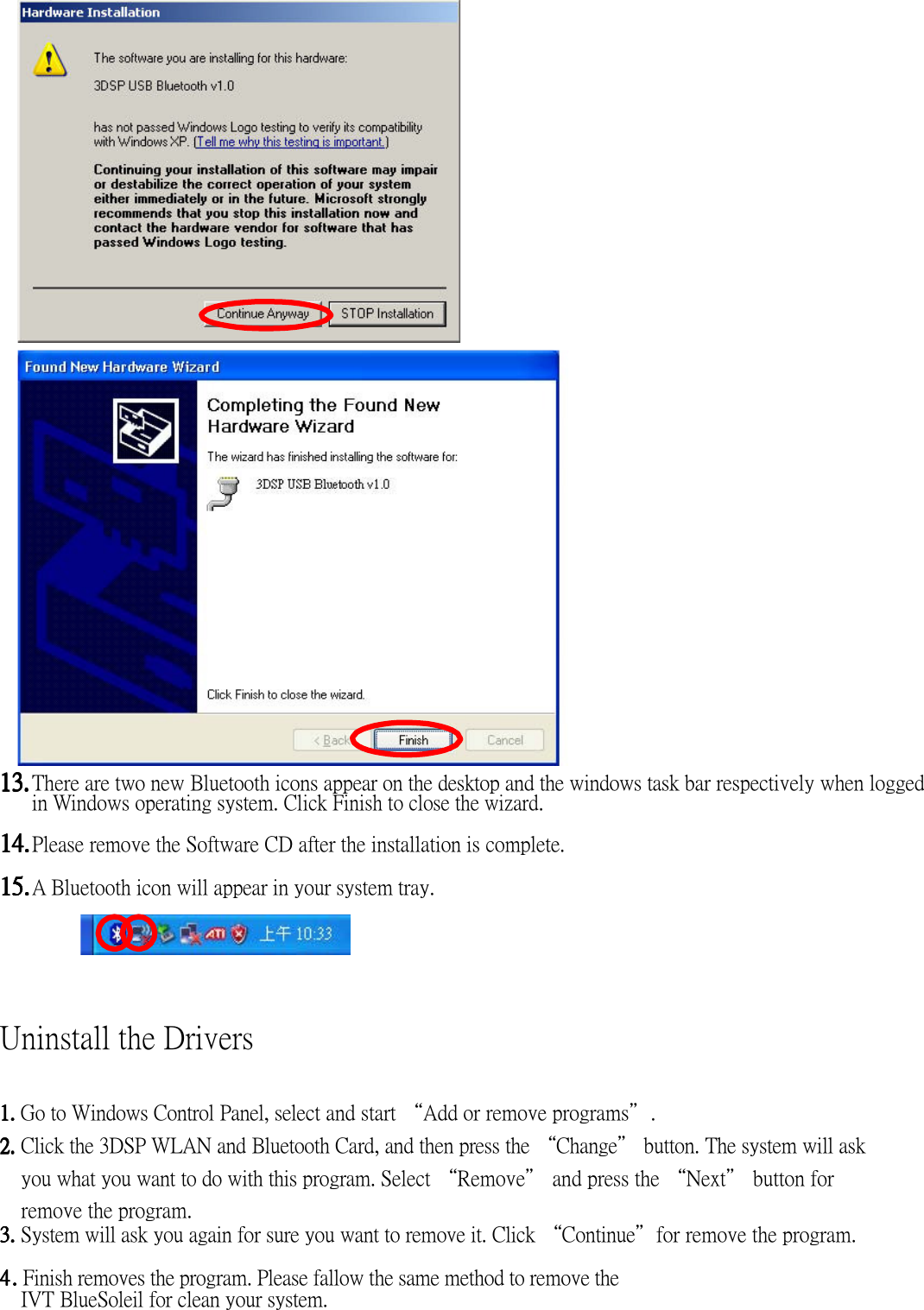                              13.13.13.13. There are two new Bluetooth icons appear on the desktop and the windows task bar respectively when logged in Windows operating system. Click Finish to close the wizard.  14.14.14.14. Please remove the Software CD after the installation is complete.  15.15.15.15. A Bluetooth icon will appear in your system tray.           Uninstall the Drivers  1. 1. 1. 1. Go to Windows Control Panel, select and start “Add or remove programs”.    2. 2. 2. 2. Click the 3DSP WLAN and Bluetooth Card, and then press the “Change” button. The system will ask you what you want to do with this program. Select “Remove” and press the “Next” button for remove the program. 3.3.3.3. System will ask you again for sure you want to remove it. Click “Continue”for remove the program.  4444    ....   Finish removes the program. Please fallow the same method to remove the IVT BlueSoleil for clean your system.     