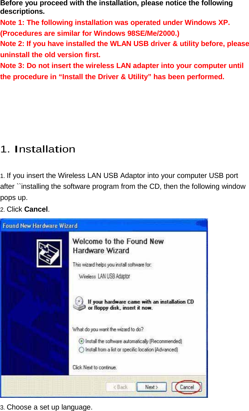 Before you proceed with the installation, please notice the following descriptions.  Note 1: The following installation was operated under Windows XP.  (Procedures are similar for Windows 98SE/Me/2000.) Note 2: If you have installed the WLAN USB driver &amp; utility before, please uninstall the old version first. Note 3: Do not insert the wireless LAN adapter into your computer until the procedure in “Install the Driver &amp; Utility” has been performed.           1. Installation   1. If you insert the Wireless LAN USB Adaptor into your computer USB port after ``installing the software program from the CD, then the following window pops up.  2. Click Cancel.    3. Choose a set up language. 