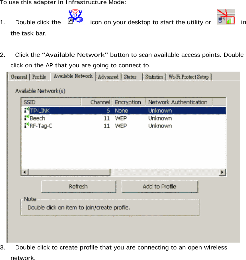 To use this adapter in Infrastructure Mode:  1.   Double click the     icon on your desktop to start the utility or     in the task bar.    2.   Click the “Available Network” button to scan available access points. Double click on the AP that you are going to connect to.                              3.   Double click to create profile that you are connecting to an open wireless network. 