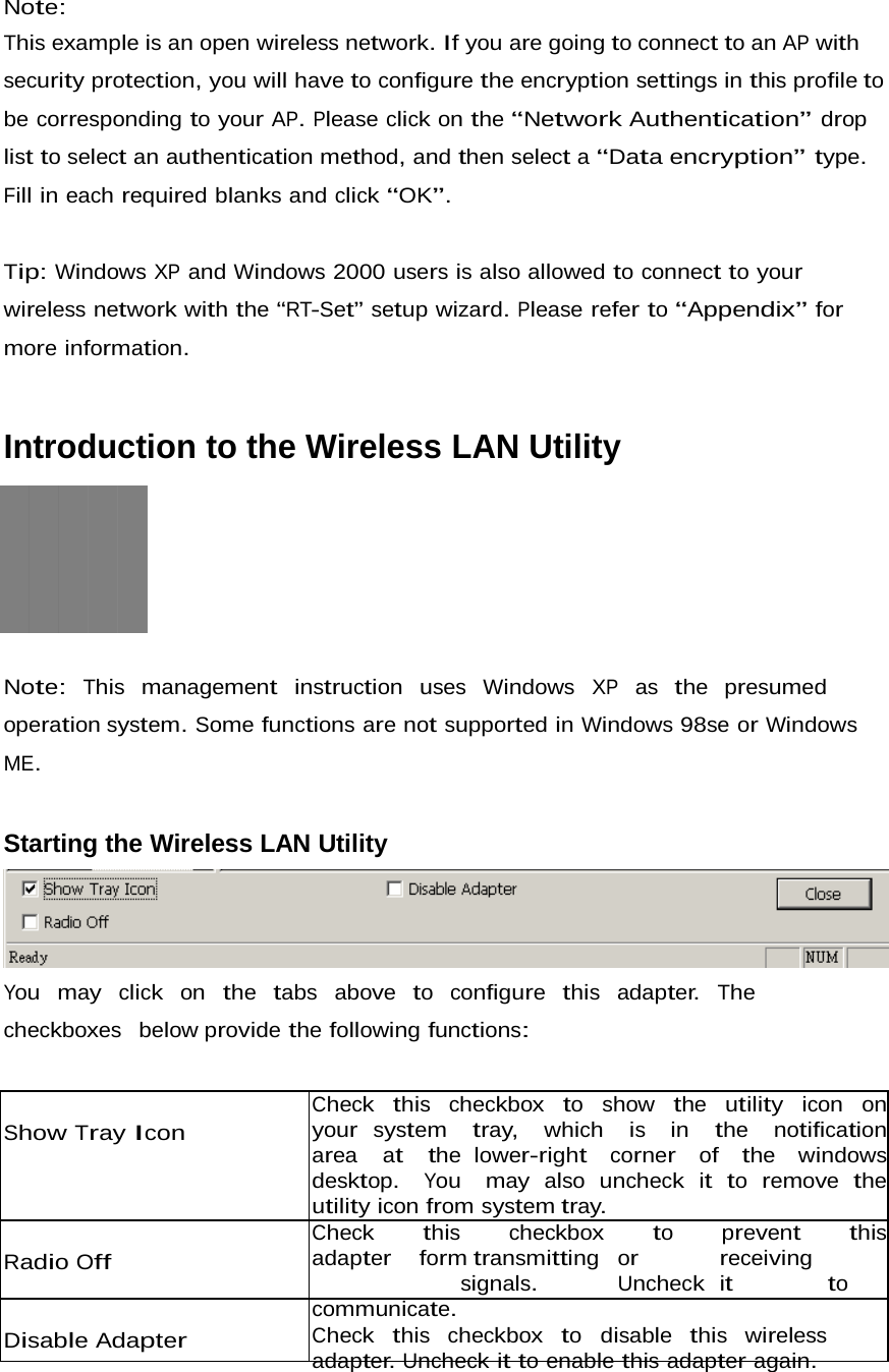 Note: This example is an open wireless network. If you are going to connect to an AP with security protection, you will have to configure the encryption settings in this profile to be corresponding to your AP. Please click on the “Network Authentication” drop list to select an authentication method, and then select a “Data encryption” type. Fill in each required blanks and click “OK”.   Tip: Windows XP and Windows 2000 users is also allowed to connect to your wireless network with the “RT-Set” setup wizard. Please refer to “Appendix” for more information.    Introduction to the Wireless LAN Utility     Note:  This  management  instruction  uses  Windows  XP  as  the  presumed  operation system. Some functions are not supported in Windows 98se or Windows ME.    Starting the Wireless LAN Utility   You  may  click  on  the  tabs  above  to  configure  this  adapter.  The  checkboxes  below provide the following functions:     Show Tray Icon      Radio Off    Disable Adapter   Check  this  checkbox  to  show  the  utility  icon  on  your system  tray,  which  is  in  the  notification  area  at  the lower-right  corner  of  the  windows  desktop.  You  may also uncheck it to remove the utility icon from system tray. Check   this   checkbox   to   prevent   this   adapter   form transmitting or receiving signals. Uncheck it to communicate. Check  this  checkbox  to  disable  this  wireless  adapter. Uncheck it to enable this adapter again. 