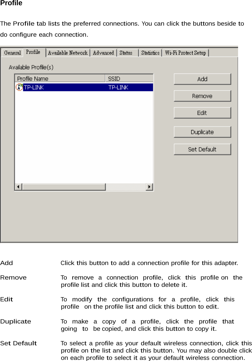 Profile   The Profile tab lists the preferred connections. You can click the buttons beside to do configure each connection.      Add Click this button to add a connection profile for this adapter.  Remove To  remove  a  connection  profile,  click  this  profile on  the  profile list and click this button to delete it.  Edit To  modify  the  configurations  for  a  profile,  click  this  profile  on the profile list and click this button to edit.  Duplicate To  make  a  copy  of  a  profile,  click  the  profile  that  going  to  be copied, and click this button to copy it.  Set Default To select a profile as your default wireless connection, click this profile on the list and click this button. You may also double click on each profile to select it as your default wireless connection. 