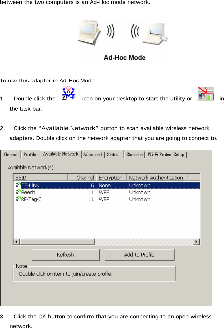 between the two computers is an Ad-Hoc mode network.        To use this adapter in Ad-Hoc Mode  1.   Double click the     icon on your desktop to start the utility or     in the task bar.    2.   Click the “Available Network” button to scan available wireless network adapters. Double click on the network adapter that you are going to connect to.    3.   Click the OK button to confirm that you are connecting to an open wireless network. 