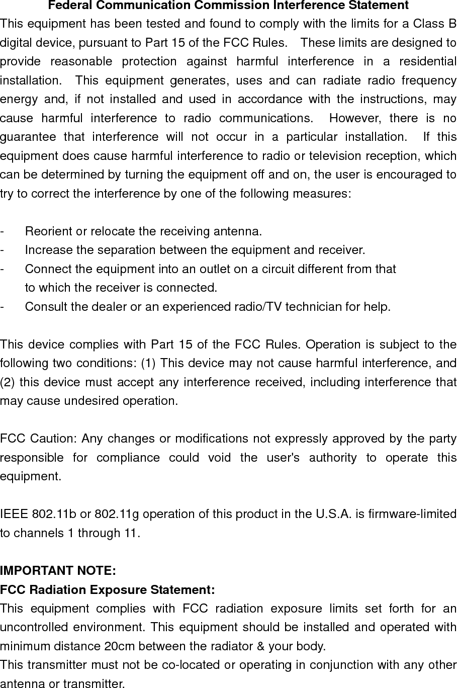   Federal Communication Commission Interference Statement This equipment has been tested and found to comply with the limits for a Class B digital device, pursuant to Part 15 of the FCC Rules.    These limits are designed to provide reasonable protection against harmful interference in a residential installation.  This equipment generates, uses and can radiate radio frequency energy and, if not installed and used in accordance with the instructions, may cause harmful interference to radio communications.  However, there is no guarantee that interference will not occur in a particular installation.  If this equipment does cause harmful interference to radio or television reception, which can be determined by turning the equipment off and on, the user is encouraged to try to correct the interference by one of the following measures:  -  Reorient or relocate the receiving antenna. -  Increase the separation between the equipment and receiver. -  Connect the equipment into an outlet on a circuit different from that to which the receiver is connected. -  Consult the dealer or an experienced radio/TV technician for help.  This device complies with Part 15 of the FCC Rules. Operation is subject to the following two conditions: (1) This device may not cause harmful interference, and (2) this device must accept any interference received, including interference that may cause undesired operation.  FCC Caution: Any changes or modifications not expressly approved by the party responsible for compliance could void the user&apos;s authority to operate this equipment.  IEEE 802.11b or 802.11g operation of this product in the U.S.A. is firmware-limited to channels 1 through 11.  IMPORTANT NOTE: FCC Radiation Exposure Statement: This equipment complies with FCC radiation exposure limits set forth for an uncontrolled environment. This equipment should be installed and operated with minimum distance 20cm between the radiator &amp; your body. This transmitter must not be co-located or operating in conjunction with any other antenna or transmitter.  