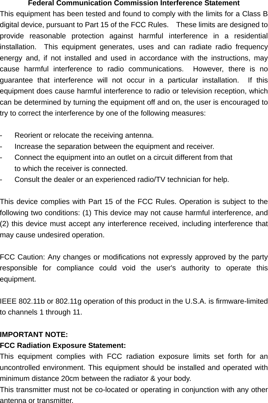   Federal Communication Commission Interference Statement This equipment has been tested and found to comply with the limits for a Class B digital device, pursuant to Part 15 of the FCC Rules.    These limits are designed to provide reasonable protection against harmful interference in a residential installation.  This equipment generates, uses and can radiate radio frequency energy and, if not installed and used in accordance with the instructions, may cause harmful interference to radio communications.  However, there is no guarantee that interference will not occur in a particular installation.  If this equipment does cause harmful interference to radio or television reception, which can be determined by turning the equipment off and on, the user is encouraged to try to correct the interference by one of the following measures:  -  Reorient or relocate the receiving antenna. -  Increase the separation between the equipment and receiver. -  Connect the equipment into an outlet on a circuit different from that to which the receiver is connected. -  Consult the dealer or an experienced radio/TV technician for help.  This device complies with Part 15 of the FCC Rules. Operation is subject to the following two conditions: (1) This device may not cause harmful interference, and (2) this device must accept any interference received, including interference that may cause undesired operation.  FCC Caution: Any changes or modifications not expressly approved by the party responsible for compliance could void the user&apos;s authority to operate this equipment.  IEEE 802.11b or 802.11g operation of this product in the U.S.A. is firmware-limited to channels 1 through 11.  IMPORTANT NOTE: FCC Radiation Exposure Statement: This equipment complies with FCC radiation exposure limits set forth for an uncontrolled environment. This equipment should be installed and operated with minimum distance 20cm between the radiator &amp; your body. This transmitter must not be co-located or operating in conjunction with any other antenna or transmitter.  