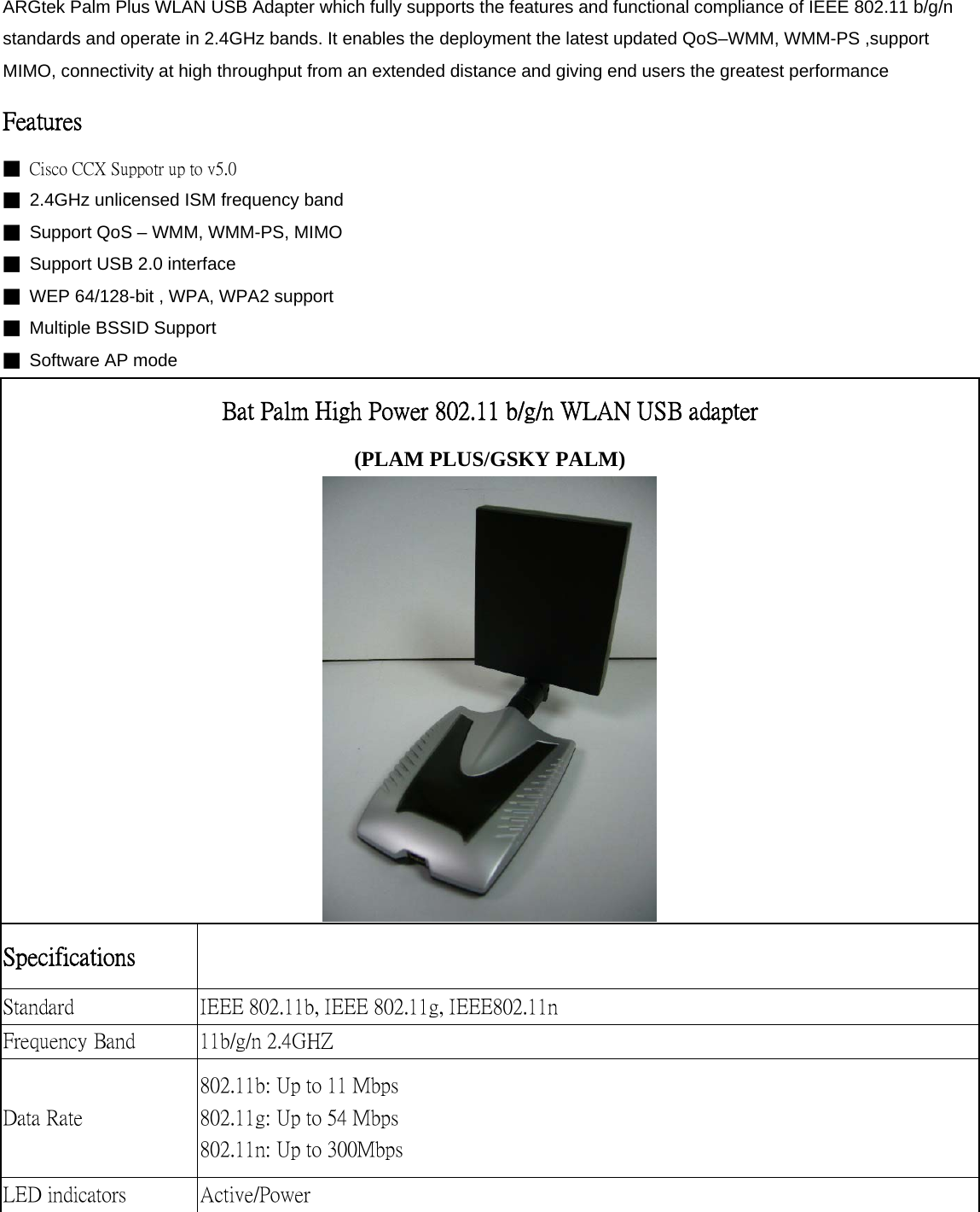 ARGtek Palm Plus WLAN USB Adapter which fully supports the features and functional compliance of IEEE 802.11 b/g/n standards and operate in 2.4GHz bands. It enables the deployment the latest updated QoS–WMM, WMM-PS ,support MIMO, connectivity at high throughput from an extended distance and giving end users the greatest performance Features   ■  Cisco CCX Suppotr up to v5.0 ■  2.4GHz unlicensed ISM frequency band ■  Support QoS – WMM, WMM-PS, MIMO ■  Support USB 2.0 interface ■  WEP 64/128-bit , WPA, WPA2 support ■  Multiple BSSID Support ■ Software AP mode Bat Palm High Power 802.11 b/g/n WLAN USB adapter (PLAM PLUS/GSKY PALM)  Specifications    Standard  IEEE 802.11b, IEEE 802.11g, IEEE802.11n Frequency Band  11b/g/n 2.4GHZ Data Rate 802.11b: Up to 11 Mbps 802.11g: Up to 54 Mbps 802.11n: Up to 300Mbps   LED indicators  Active/Power 