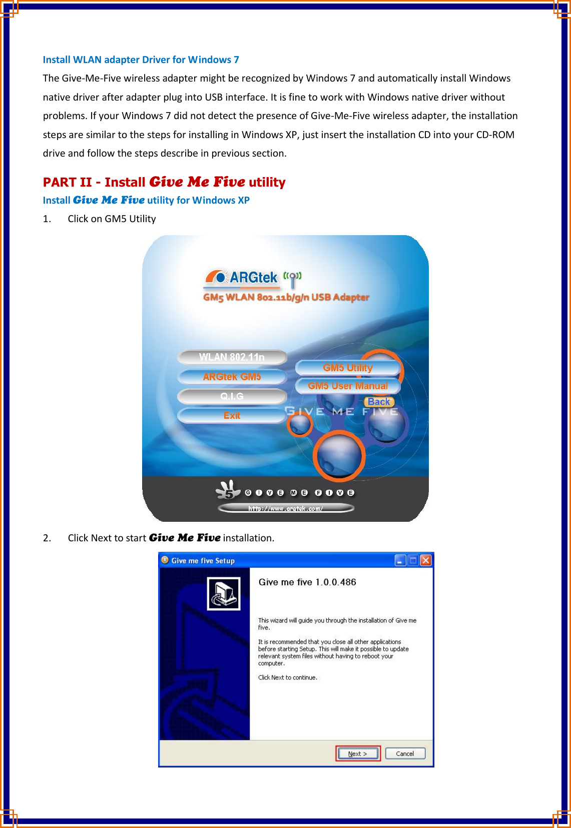 Install WLAN adapter Driver for Windows 7 The Give-Me-Five wireless adapter might be recognized by Windows 7 and automatically install Windows native driver after adapter plug into USB interface. It is fine to work with Windows native driver without problems. If your Windows 7 did not detect the presence of Give-Me-Five wireless adapter, the installation steps are similar to the steps for installing in Windows XP, just insert the installation CD into your CD-ROM drive and follow the steps describe in previous section. PART II - Install Give Me Five utility Install Give Me Five utility for Windows XP 1. Click on GM5 Utility  2. Click Next to start Give Me Five installation.  