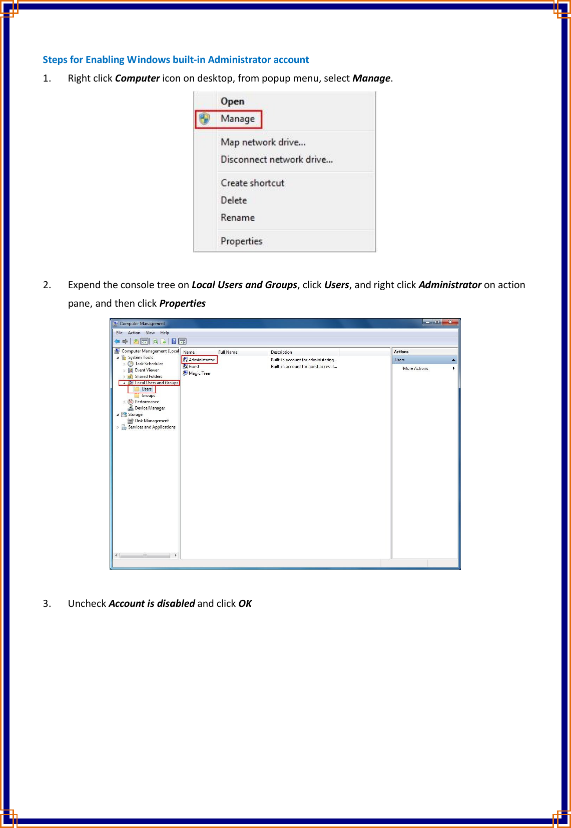 Steps for Enabling Windows built-in Administrator account 1. Right click Computer icon on desktop, from popup menu, select Manage.   2. Expend the console tree on Local Users and Groups, click Users, and right click Administrator on action pane, and then click Properties   3. Uncheck Account is disabled and click OK 
