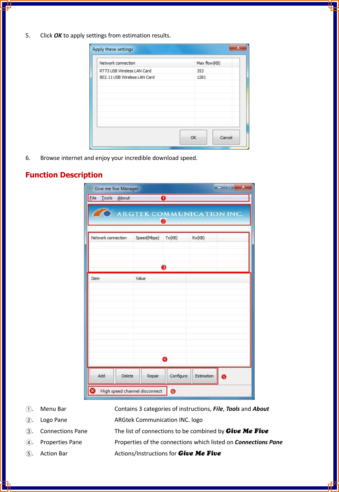 5. Click OK to apply settings from estimation results.    6. Browse internet and enjoy your incredible download speed. Function Description  . Menu Bar        Contains 3 categories of instructions, File, Tools and About . Logo Pane        ARGtek Communication INC. logo . Connections Pane    The list of connections to be combined by Give Me Five . Properties Pane      Properties of the connections which listed on Connections Pane . Action Bar        Actions/Instructions for Give Me Five 