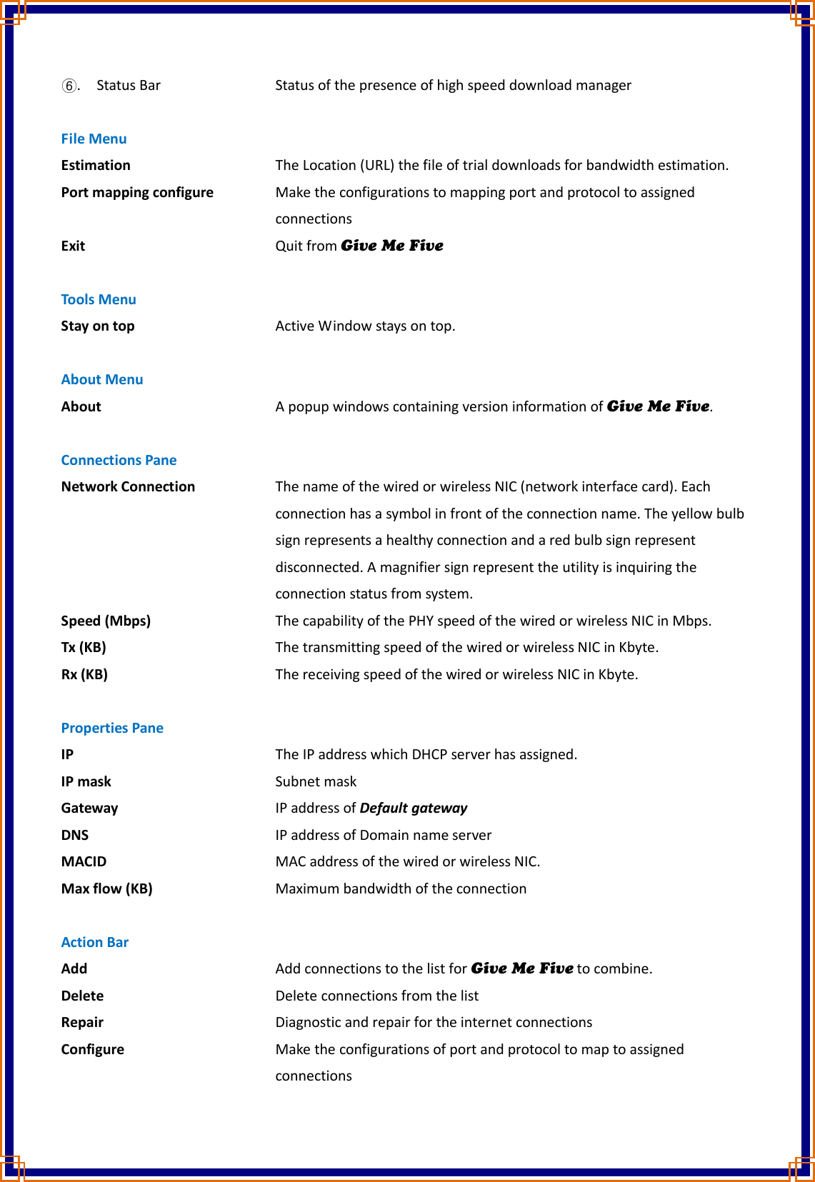 . Status Bar        Status of the presence of high speed download manager  File Menu Estimation         The Location (URL) the file of trial downloads for bandwidth estimation. Port mapping configure    Make the configurations to mapping port and protocol to assigned                connections Exit            Quit from Give Me Five  Tools Menu Stay on top        Active Window stays on top.  About Menu About          A popup windows containing version information of Give Me Five.  Connections Pane Network Connection      The name of the wired or wireless NIC (network interface card). Each               connection has a symbol in front of the connection name. The yellow bulb             sign represents a healthy connection and a red bulb sign represent                disconnected. A magnifier sign represent the utility is inquiring the               connection status from system. Speed (Mbps)        The capability of the PHY speed of the wired or wireless NIC in Mbps. Tx (KB)          The transmitting speed of the wired or wireless NIC in Kbyte. Rx (KB)          The receiving speed of the wired or wireless NIC in Kbyte.  Properties Pane IP            The IP address which DHCP server has assigned. IP mask          Subnet mask Gateway          IP address of Default gateway DNS            IP address of Domain name server MACID          MAC address of the wired or wireless NIC. Max flow (KB)        Maximum bandwidth of the connection  Action Bar Add            Add connections to the list for Give Me Five to combine. Delete          Delete connections from the list Repair          Diagnostic and repair for the internet connections Configure          Make the configurations of port and protocol to map to assigned                 connections 