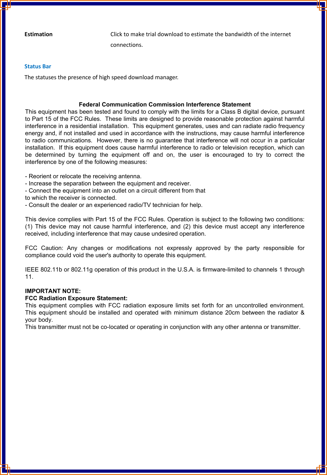 Estimation         Click to make trial download to estimate the bandwidth of the internet               connections.  Status Bar The statuses the presence of high speed download manager.    Federal Communication Commission Interference Statement This equipment has been tested and found to comply with the limits for a Class B digital device, pursuant to Part 15 of the FCC Rules.  These limits are designed to provide reasonable protection against harmful interference in a residential installation.  This equipment generates, uses and can radiate radio frequency energy and, if not installed and used in accordance with the instructions, may cause harmful interference to radio communications.  However, there is no guarantee that interference will not occur in a particular installation.  If this equipment does cause harmful interference to radio or television reception, which can be  determined  by  turning  the  equipment  off  and  on,  the  user  is  encouraged  to  try  to  correct  the interference by one of the following measures:  - Reorient or relocate the receiving antenna. - Increase the separation between the equipment and receiver. - Connect the equipment into an outlet on a circuit different from that to which the receiver is connected. - Consult the dealer or an experienced radio/TV technician for help.  This device complies with Part 15 of the FCC Rules. Operation is subject to the following two conditions: (1) This  device  may  not cause  harmful  interference,  and (2)  this  device  must accept  any  interference received, including interference that may cause undesired operation.  FCC  Caution:  Any  changes  or  modifications  not  expressly  approved  by  the  party  responsible  for compliance could void the user&apos;s authority to operate this equipment.  IEEE 802.11b or 802.11g operation of this product in the U.S.A. is firmware-limited to channels 1 through 11.  IMPORTANT NOTE: FCC Radiation Exposure Statement: This equipment complies with FCC radiation exposure limits set forth for an uncontrolled environment. This equipment should be installed and operated with minimum distance 20cm between the radiator &amp; your body. This transmitter must not be co-located or operating in conjunction with any other antenna or transmitter. 