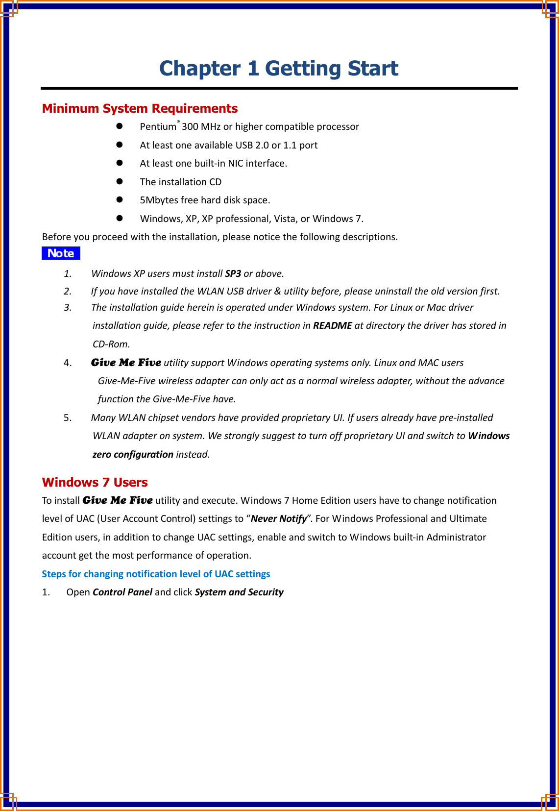 Chapter 1 Getting Start Minimum System Requirements  Pentium® 300 MHz or higher compatible processor  At least one available USB 2.0 or 1.1 port  At least one built-in NIC interface.  The installation CD  5Mbytes free hard disk space.  Windows, XP, XP professional, Vista, or Windows 7. Before you proceed with the installation, please notice the following descriptions.  1. Windows XP users must install SP3 or above. 2. If you have installed the WLAN USB driver &amp; utility before, please uninstall the old version first. 3. The installation guide herein is operated under Windows system. For Linux or Mac driver installation guide, please refer to the instruction in README at directory the driver has stored in CD-Rom. 4. Give Me Five utility support Windows operating systems only. Linux and MAC users   Give-Me-Five wireless adapter can only act as a normal wireless adapter, without the advance function the Give-Me-Five have. 5. Many WLAN chipset vendors have provided proprietary UI. If users already have pre-installed WLAN adapter on system. We strongly suggest to turn off proprietary UI and switch to Windows zero configuration instead. Windows 7 Users To install Give Me Five utility and execute. Windows 7 Home Edition users have to change notification level of UAC (User Account Control) settings to “Never Notify”. For Windows Professional and Ultimate Edition users, in addition to change UAC settings, enable and switch to Windows built-in Administrator account get the most performance of operation. Steps for changing notification level of UAC settings 1. Open Control Panel and click System and Security 