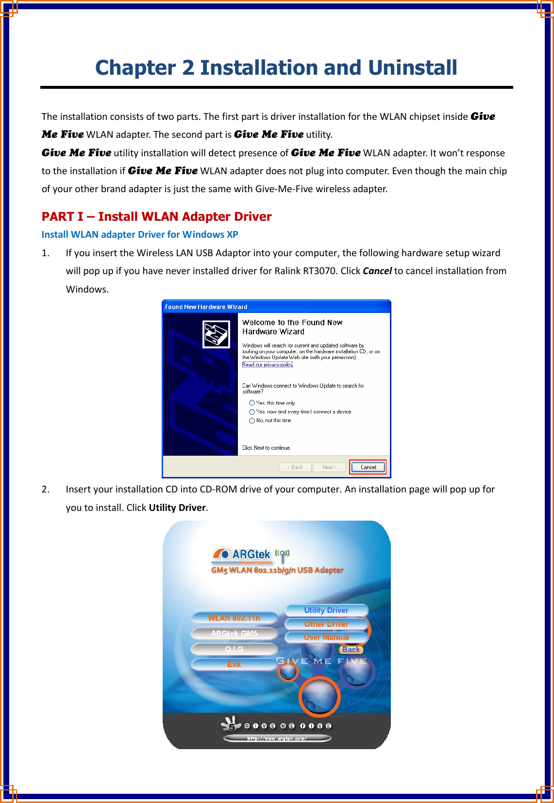 Chapter 2 Installation and Uninstall  The installation consists of two parts. The first part is driver installation for the WLAN chipset inside Give Me Five WLAN adapter. The second part is Give Me Five utility. Give Me Five utility installation will detect presence of Give Me Five WLAN adapter. It won’t response to the installation if Give Me Five WLAN adapter does not plug into computer. Even though the main chip of your other brand adapter is just the same with Give-Me-Five wireless adapter. PART I – Install WLAN Adapter Driver Install WLAN adapter Driver for Windows XP 1. If you insert the Wireless LAN USB Adaptor into your computer, the following hardware setup wizard will pop up if you have never installed driver for Ralink RT3070. Click Cancel to cancel installation from Windows.  2. Insert your installation CD into CD-ROM drive of your computer. An installation page will pop up for you to install. Click Utility Driver.  
