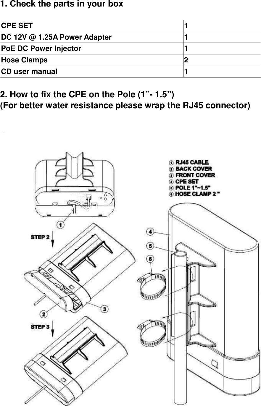 1. Check the parts in your box  CPE SET                                                              1 DC 12V @ 1.25A Power Adapter  1 PoE DC Power Injector  1 Hose Clamps                                    2 CD user manual  1  2. How to fix the CPE on the Pole (1”- 1.5”) (For better water resistance please wrap the RJ45 connector)   