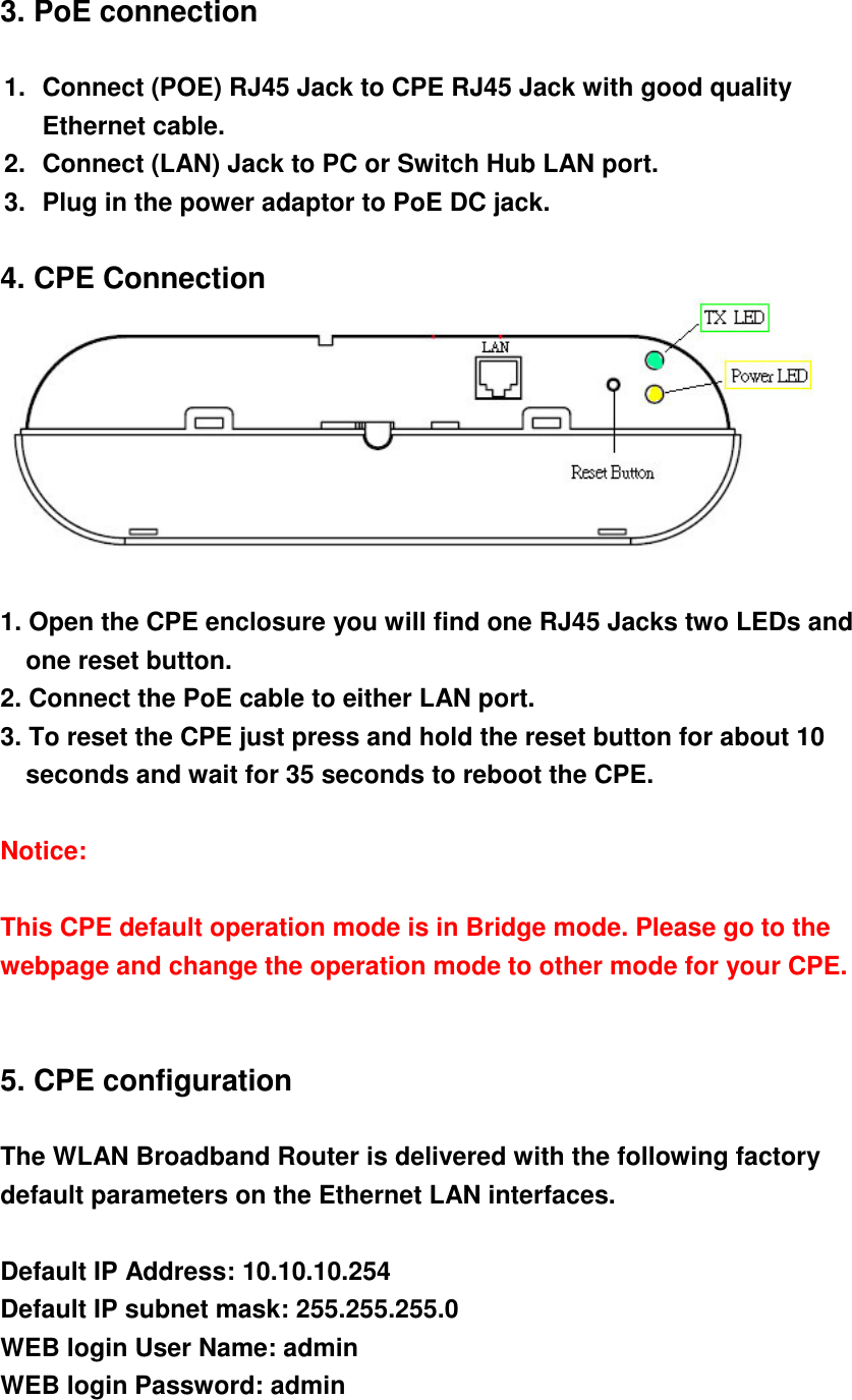 3. PoE connection  1.  Connect (POE) RJ45 Jack to CPE RJ45 Jack with good quality Ethernet cable.   2.  Connect (LAN) Jack to PC or Switch Hub LAN port. 3.  Plug in the power adaptor to PoE DC jack.  4. CPE Connection   1. Open the CPE enclosure you will find one RJ45 Jacks two LEDs and one reset button.   2. Connect the PoE cable to either LAN port. 3. To reset the CPE just press and hold the reset button for about 10 seconds and wait for 35 seconds to reboot the CPE.  Notice:  This CPE default operation mode is in Bridge mode. Please go to the webpage and change the operation mode to other mode for your CPE.   5. CPE configuration  The WLAN Broadband Router is delivered with the following factory default parameters on the Ethernet LAN interfaces.  Default IP Address: 10.10.10.254 Default IP subnet mask: 255.255.255.0 WEB login User Name: admin WEB login Password: admin  