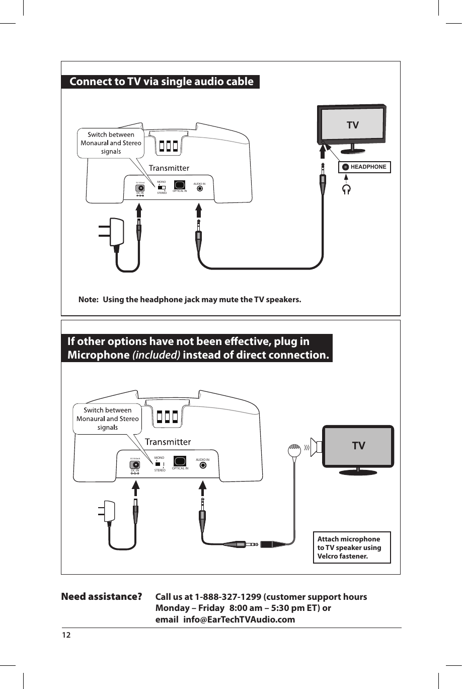   Connect to TV via single audio cable  If other options have not been eﬀective, plug in  Microphone (included) instead of direct connection.Attach microphone to TV speaker using Velcro fastener.Note:  Using the headphone jack may mute the TV speakers.5V 550mADC IN STEREO OPTICAL INAUDIO INMONOTVHEADPHONE 5V 550mADC IN STEREO OPTICAL INAUDIO INMONONeed assistance? Call us at 1-888-327-1299 (customer support hours   Monday – Friday  8:00 am – 5:30 pm ET) or    email info@EarTechTVAudio.com12 