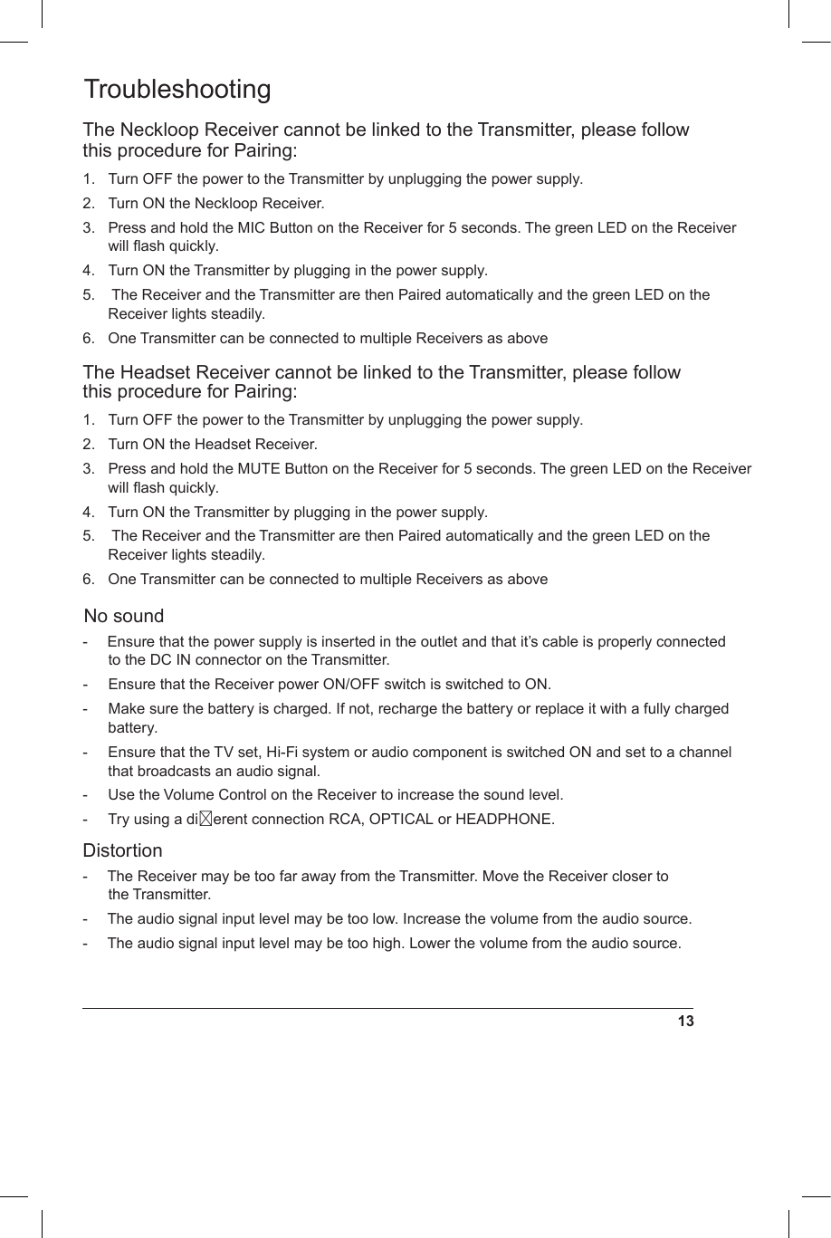 TroubleshootingThe Neckloop Receiver cannot be linked to the Transmitter, please follow this procedure for Pairing: 1.  Turn OFF the power to the Transmitter by unplugging the power supply.2.  Turn ON the Neckloop Receiver.3.  Press and hold the MIC Button on the Receiver for 5 seconds. The green LED on the Receiver will ﬂash quickly.4.  Turn ON the Transmitter by plugging in the power supply.5.   The Receiver and the Transmitter are then Paired automatically and the green LED on the Receiver lights steadily.6.  One Transmitter can be connected to multiple Receivers as aboveThe Headset Receiver cannot be linked to the Transmitter, please follow this procedure for Pairing: 1.  Turn OFF the power to the Transmitter by unplugging the power supply.2.  Turn ON the Headset Receiver.3.  Press and hold the MUTE Button on the Receiver for 5 seconds. The green LED on the Receiver will ﬂash quickly.4.  Turn ON the Transmitter by plugging in the power supply.5.   The Receiver and the Transmitter are then Paired automatically and the green LED on the Receiver lights steadily.6.  One Transmitter can be connected to multiple Receivers as aboveNo sound-  Ensure that the power supply is inserted in the outlet and that it’s cable is properly connected to the DC IN connector on the Transmitter.-  Ensure that the Receiver power ON/OFF switch is switched to ON.-  Make sure the battery is charged. If not, recharge the battery or replace it with a fully charged battery.-  Ensure that the TV set, Hi-Fi system or audio component is switched ON and set to a channel that broadcasts an audio signal.-  Use the Volume Control on the Receiver to increase the sound level.-  Try using a dierent connection RCA, OPTICAL or HEADPHONE.Distortion-  The Receiver may be too far away from the Transmitter. Move the Receiver closer to the Transmitter.-  The audio signal input level may be too low. Increase the volume from the audio source.-  The audio signal input level may be too high. Lower the volume from the audio source.13