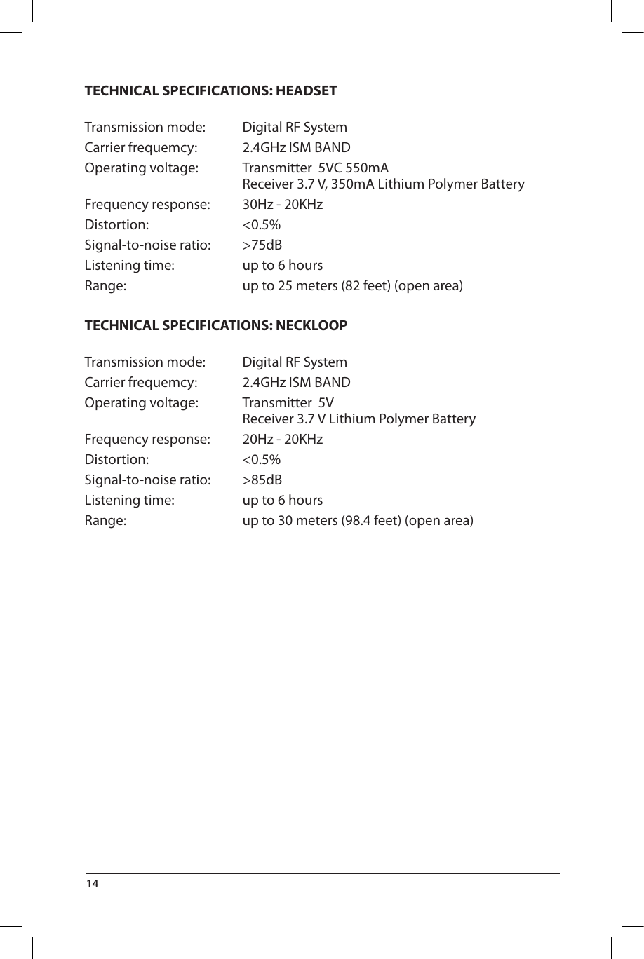 TECHNICAL SPECIFICATIONS: HEADSET Transmission mode:  Digital RF SystemCarrier frequemcy:  2.4GHz ISM BANDOperating voltage:  Transmitter  5VC 550mA   Receiver 3.7 V, 350mA Lithium Polymer BatteryFrequency response:  30Hz - 20KHzDistortion: &lt;0.5%Signal-to-noise ratio:  &gt;75dBListening time:  up to 6 hoursRange:  up to 25 meters (82 feet) (open area)TECHNICAL SPECIFICATIONS: NECKLOOP Transmission mode:  Digital RF SystemCarrier frequemcy:  2.4GHz ISM BANDOperating voltage:  Transmitter  5V   Receiver 3.7 V Lithium Polymer BatteryFrequency response:  20Hz - 20KHzDistortion: &lt;0.5%Signal-to-noise ratio:  &gt;85dBListening time:  up to 6 hoursRange:  up to 30 meters (98.4 feet) (open area)14 