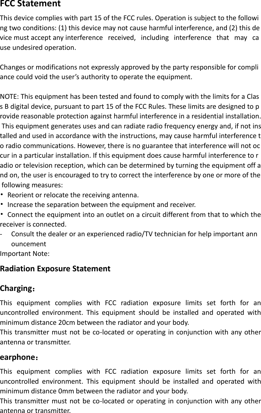 FCC Statement This device complies with part 15 of the FCC rules. Operation is subject to the following two conditions: (1) this device may not cause harmful interference, and (2) this device must accept any interference   received,   including   interference   that   may   cause undesired operation.  Changes or modifications not expressly approved by the party responsible for compliance could void the user’s authority to operate the equipment.  NOTE: This equipment has been tested and found to comply with the limits for a Class B digital device, pursuant to part 15 of the FCC Rules. These limits are designed to provide reasonable protection against harmful interference in a residential installation. This equipment generates uses and can radiate radio frequency energy and, if not installed and used in accordance with the instructions, may cause harmful interference to radio communications. However, there is no guarantee that interference will not occur in a particular installation. If this equipment does cause harmful interference to radio or television reception, which can be determined by turning the equipment off and on, the user is encouraged to try to correct the interference by one or more of the following measures:  •Reorient or relocate the receiving antenna.•Increase the separation between the equipment and receiver.•Connect the equipment into an outlet on a circuit different from that to which thereceiver is connected. - Consult the dealer or an experienced radio/TV technician for help important announcement  Important Note: Radiation Exposure Statement Charging： This  equipment  complies  with  FCC  radiation  exposure  limits  set  forth  for  an uncontrolled  environment.  This  equipment  should  be  installed  and  operated  with minimum distance 20cm between the radiator and your body.   This transmitter must not be co-located or operating in conjunction with any other antenna or transmitter. earphone： This  equipment  complies  with  FCC  radiation  exposure  limits  set  forth  for  an uncontrolled  environment.  This  equipment  should  be  installed  and  operated  with minimum distance 0mm between the radiator and your body.   This transmitter must not be co-located or operating in conjunction with any other antenna or transmitter. 