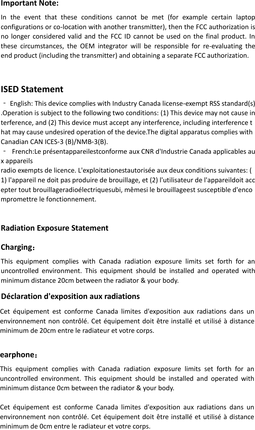 Important Note: In  the  event  that  these  conditions  cannot  be  met  (for  example  certain  laptop configurations or co-location with another transmitter), then the FCC authorization is no longer considered valid and the FCC ID cannot be used on the  final product. In these  circumstances,  the  OEM  integrator  will  be  responsible  for  re-evaluating  the end product (including the transmitter) and obtaining a separate FCC authorization.   ISED Statement ‐ English: This device complies with Industry Canada license‐exempt RSS standard(s).Operation is subject to the following two conditions: (1) This device may not cause interference, and (2) This device must accept any interference, including interference that may cause undesired operation of the device.The digital apparatus complies with Canadian CAN ICES‐3 (B)/NMB‐3(B). ‐ French:Le présentappareilestconforme aux CNR d&apos;Industrie Canada applicables aux appareils radio exempts de licence. L&apos;exploitationestautorisée aux deux conditions suivantes: (1) l&apos;appareil ne doit pas produire de brouillage, et (2) l&apos;utilisateur de l&apos;appareildoit accepter tout brouillageradioélectriquesubi, mêmesi le brouillageest susceptible d&apos;enco mpromettre le fonctionnement. Radiation Exposure Statement Charging： This  equipment  complies  with  Canada  radiation  exposure  limits  set  forth  for  an uncontrolled  environment.  This  equipment  should  be  installed  and  operated  with minimum distance 20cm between the radiator &amp; your body.   Déclaration d&apos;exposition aux radiations Cet  équipement  est  conforme  Canada  limites  d&apos;exposition  aux  radiations  dans  un environnement non contrôlé. Cet équipement doit être installé et utilisé à distance minimum de 20cm entre le radiateur et votre corps.   earphone： This  equipment  complies  with  Canada  radiation  exposure  limits  set  forth  for  an uncontrolled  environment.  This  equipment  should  be  installed  and  operated  with minimum distance 0cm between the radiator &amp; your body.   Cet  équipement  est  conforme  Canada  limites  d&apos;exposition  aux  radiations  dans  un environnement non contrôlé. Cet équipement doit être installé et utilisé à distance minimum de 0cm entre le radiateur et votre corps.   