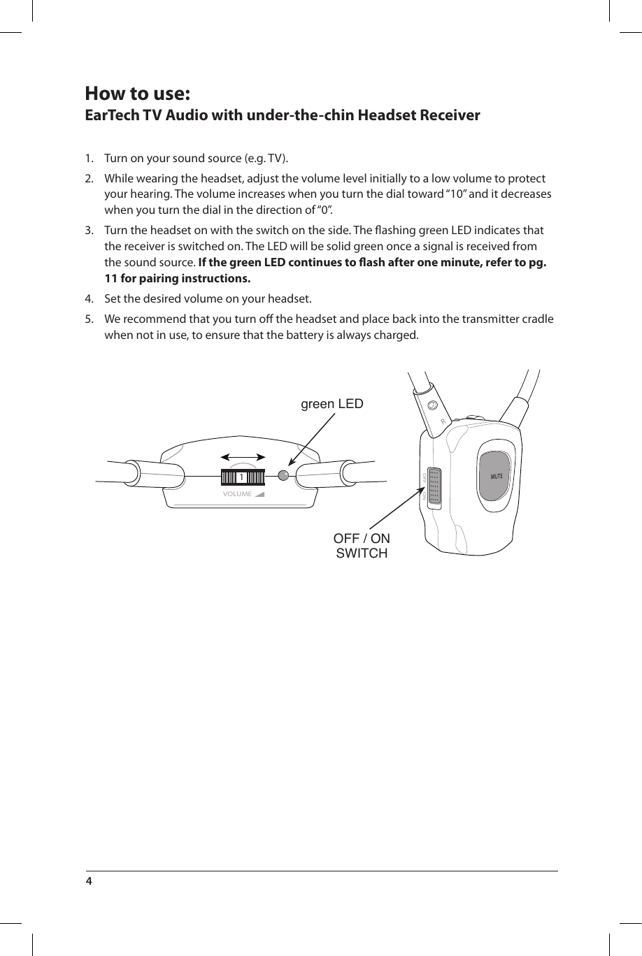 OFF ONRVOLUME1green LEDOFF / ONSWITCHHow to use:EarTech TV Audio with under-the-chin Headset Receiver1.  Turn on your sound source (e.g. TV).2.  While wearing the headset, adjust the volume level initially to a low volume to protect your hearing. The volume increases when you turn the dial toward “10” and it decreases when you turn the dial in the direction of “0”.3.  Turn the headset on with the switch on the side. The ﬂashing green LED indicates that the receiver is switched on. The LED will be solid green once a signal is received from the sound source. If the green LED continues to ﬂash after one minute, refer to pg. 11 for pairing instructions.4.  Set the desired volume on your headset.5.  We recommend that you turn oﬀ the headset and place back into the transmitter cradle when not in use, to ensure that the battery is always charged.4 