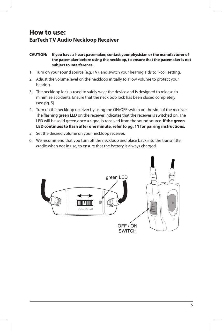 OFF / ONSWITCHgreen LEDVOLUME1How to use: EarTech TV Audio Neckloop ReceiverCAUTION:  If you have a heart pacemaker, contact your physician or the manufacturer of the pacemaker before using the neckloop, to ensure that the pacemaker is not subject to interference.1.  Turn on your sound source (e.g. TV), and switch your hearing aids to T-coil setting.2.  Adjust the volume level on the neckloop initially to a low volume to protect your hearing. 3.  The neckloop lock is used to safely wear the device and is designed to release to minimize accidents. Ensure that the neckloop lock has been closed completely (see pg. 5) 4.  Turn on the neckloop receiver by using the ON/OFF switch on the side of the receiver. The ﬂashing green LED on the receiver indicates that the receiver is switched on. The LED will be solid green once a signal is received from the sound source. If the green LED continues to ﬂash after one minute, refer to pg. 11 for pairing instructions.5.  Set the desired volume on your neckloop receiver.6.  We recommend that you turn oﬀ the neckloop and place back into the transmitter cradle when not in use, to ensure that the battery is always charged.5