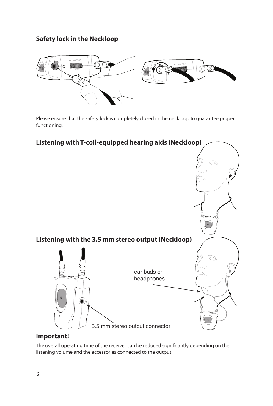 3.5 mm stereo output connectorear buds or headphones2VOLUME2VOLUMEOUTSafety lock in the NeckloopPlease ensure that the safety lock is completely closed in the neckloop to guarantee proper functioning.Listening with T-coil-equipped hearing aids (Neckloop)Listening with the 3.5 mm stereo output (Neckloop)Important!The overall operating time of the receiver can be reduced signiﬁcantly depending on the listening volume and the accessories connected to the output. 6 