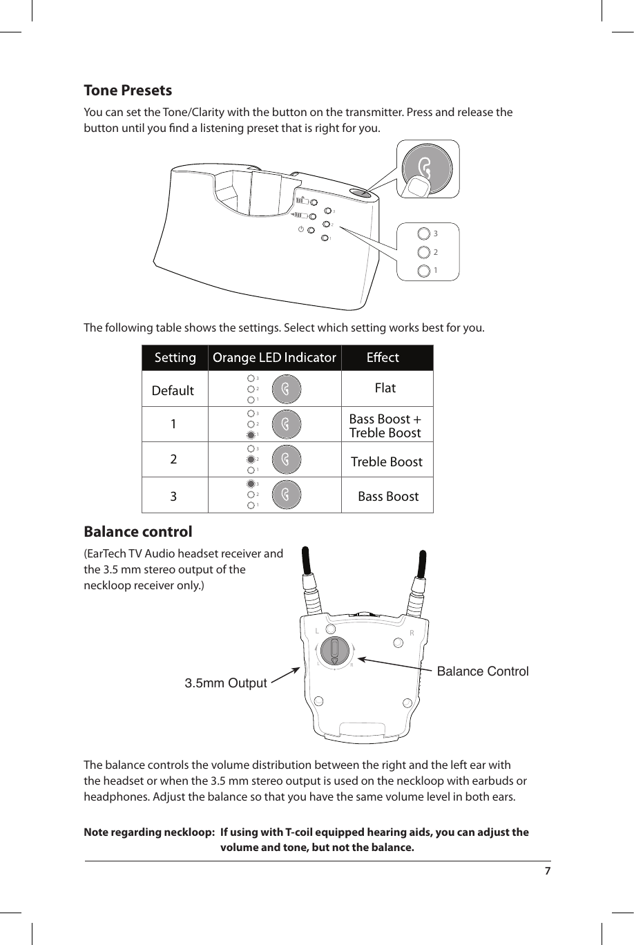 3.5mm Output Balance Control321321321321FlatDefault123Bass Boost +Treble BoostTreble BoostBass Boost321321LRLRTone PresetsYou can set the Tone/Clarity with the button on the transmitter. Press and release the button until you ﬁnd a listening preset that is right for you. The following table shows the settings. Select which setting works best for you.Balance control(EarTech TV Audio headset receiver and the 3.5 mm stereo output of the neckloop receiver only.) The balance controls the volume distribution between the right and the left ear with the headset or when the 3.5 mm stereo output is used on the neckloop with earbuds or headphones. Adjust the balance so that you have the same volume level in both ears. Note regarding neckloop:  If using with T-coil equipped hearing aids, you can adjust the volume and tone, but not the balance.7