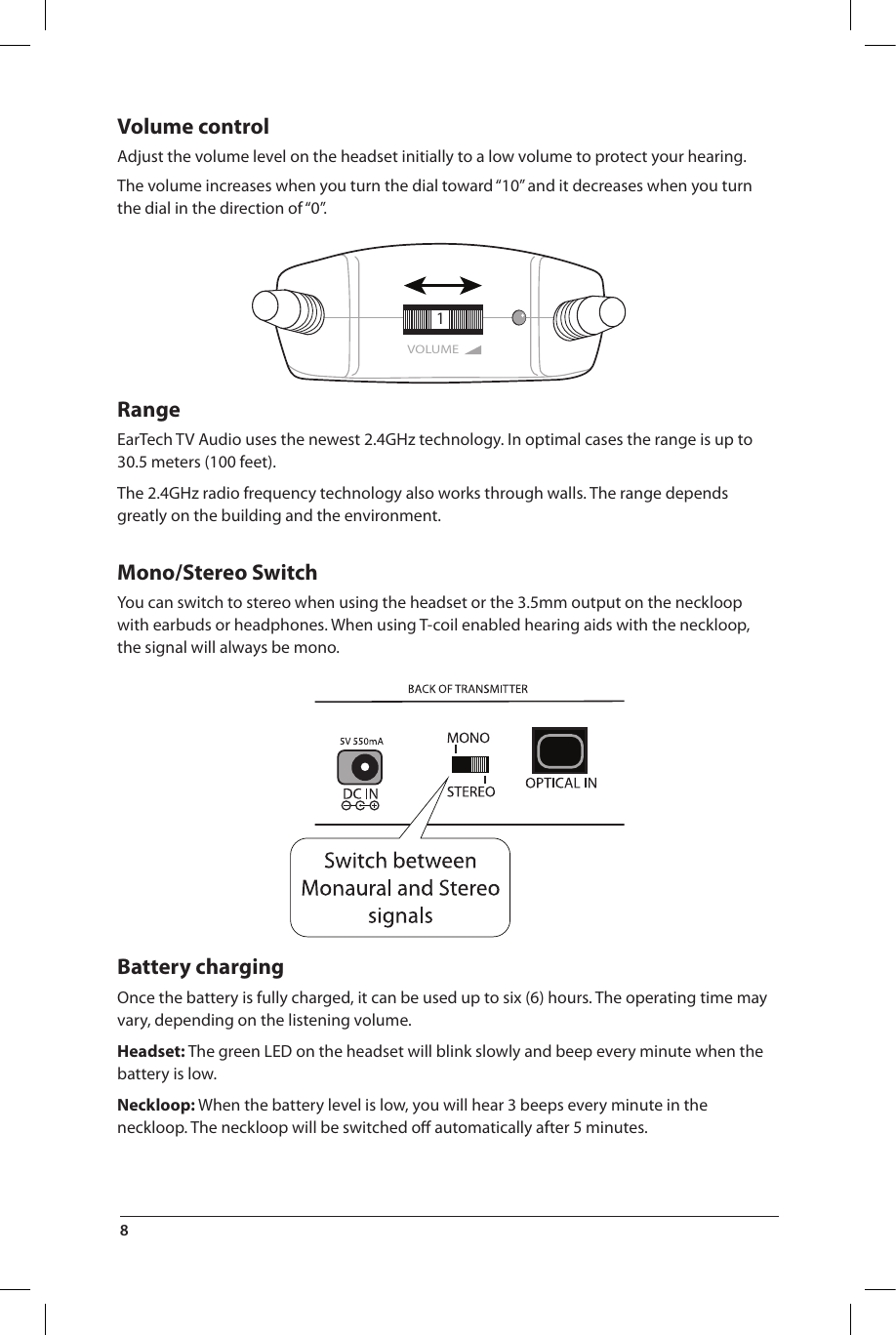 VOLUME1Volume control Adjust the volume level on the headset initially to a low volume to protect your hearing. The volume increases when you turn the dial toward “10” and it decreases when you turn the dial in the direction of “0”.RangeEarTech TV Audio uses the newest 2.4GHz technology. In optimal cases the range is up to 30.5 meters (100 feet).The 2.4GHz radio frequency technology also works through walls. The range depends greatly on the building and the environment.Mono/Stereo SwitchYou can switch to stereo when using the headset or the 3.5mm output on the neckloop with earbuds or headphones. When using T-coil enabled hearing aids with the neckloop, the signal will always be mono.Battery chargingOnce the battery is fully charged, it can be used up to six (6) hours. The operating time may vary, depending on the listening  volume.Headset: The green LED on the headset will blink slowly and beep every minute when the battery is low.Neckloop: When the battery level is low, you will hear 3 beeps every minute in the neckloop. The neckloop will be switched oﬀ automatically after 5 minutes.8 