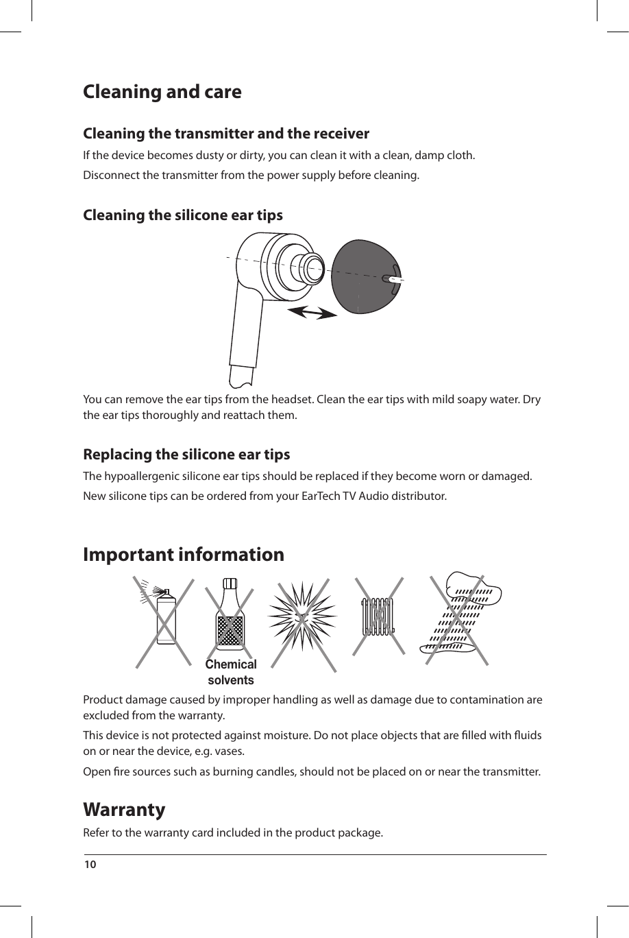 Chemical solventsCleaning and careCleaning the transmitter and the receiverIf the device becomes dusty or dirty, you can clean it with a clean, damp cloth.Disconnect the transmitter from the power supply before cleaning.Cleaning the silicone ear tipsYou can remove the ear tips from the headset. Clean the ear tips with mild soapy water. Dry the ear tips thoroughly and reattach them.Replacing the silicone ear tipsThe hypoallergenic silicone ear tips should be replaced if they become worn or damaged.New silicone tips can be ordered from your EarTech TV Audio distributor.Important informationProduct damage caused by improper handling as well as damage due to contamination are excluded from the warranty.This device is not protected against moisture. Do not place objects that are ﬁ lled with ﬂ uids on or near the device, e.g. vases.Open ﬁ re sources such as burning candles, should not be placed on or near the transmitter.WarrantyRefer to the warranty card included in the product package.10 