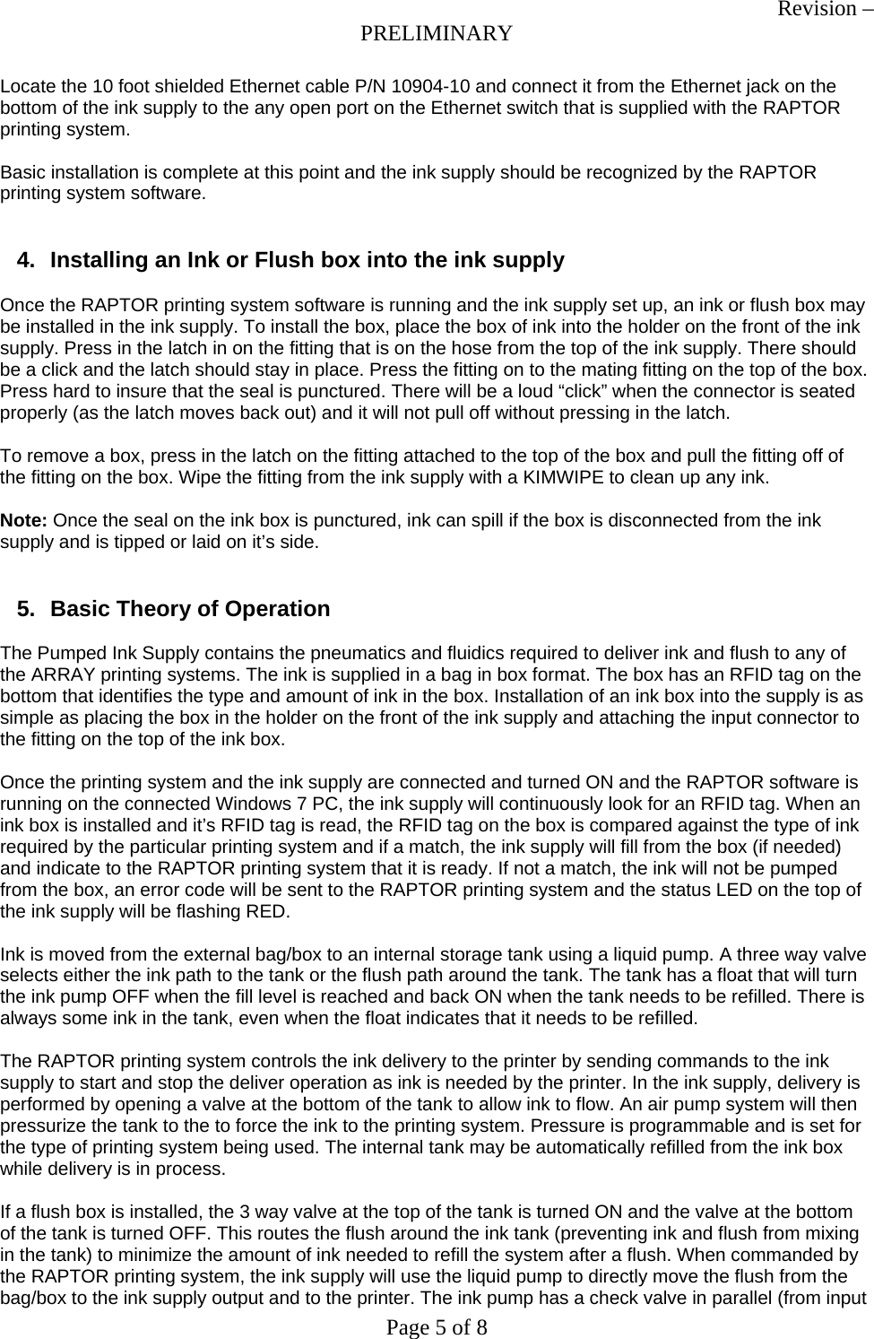 Revision &ndash; PRELIMINARY Page 5 of 8 Locate the 10 foot shielded Ethernet cable P/N 10904-10 and connect it from the Ethernet jack on the bottom of the ink supply to the any open port on the Ethernet switch that is supplied with the RAPTOR printing system.  Basic installation is complete at this point and the ink supply should be recognized by the RAPTOR printing system software.   4.  Installing an Ink or Flush box into the ink supply  Once the RAPTOR printing system software is running and the ink supply set up, an ink or flush box may be installed in the ink supply. To install the box, place the box of ink into the holder on the front of the ink supply. Press in the latch in on the fitting that is on the hose from the top of the ink supply. There should be a click and the latch should stay in place. Press the fitting on to the mating fitting on the top of the box. Press hard to insure that the seal is punctured. There will be a loud &ldquo;click&rdquo; when the connector is seated properly (as the latch moves back out) and it will not pull off without pressing in the latch.  To remove a box, press in the latch on the fitting attached to the top of the box and pull the fitting off of the fitting on the box. Wipe the fitting from the ink supply with a KIMWIPE to clean up any ink.  Note: Once the seal on the ink box is punctured, ink can spill if the box is disconnected from the ink supply and is tipped or laid on it&rsquo;s side.   5.  Basic Theory of Operation  The Pumped Ink Supply contains the pneumatics and fluidics required to deliver ink and flush to any of the ARRAY printing systems. The ink is supplied in a bag in box format. The box has an RFID tag on the bottom that identifies the type and amount of ink in the box. Installation of an ink box into the supply is as simple as placing the box in the holder on the front of the ink supply and attaching the input connector to the fitting on the top of the ink box.  Once the printing system and the ink supply are connected and turned ON and the RAPTOR software is running on the connected Windows 7 PC, the ink supply will continuously look for an RFID tag. When an ink box is installed and it&rsquo;s RFID tag is read, the RFID tag on the box is compared against the type of ink required by the particular printing system and if a match, the ink supply will fill from the box (if needed) and indicate to the RAPTOR printing system that it is ready. If not a match, the ink will not be pumped from the box, an error code will be sent to the RAPTOR printing system and the status LED on the top of the ink supply will be flashing RED.  Ink is moved from the external bag/box to an internal storage tank using a liquid pump. A three way valve selects either the ink path to the tank or the flush path around the tank. The tank has a float that will turn the ink pump OFF when the fill level is reached and back ON when the tank needs to be refilled. There is always some ink in the tank, even when the float indicates that it needs to be refilled.  The RAPTOR printing system controls the ink delivery to the printer by sending commands to the ink supply to start and stop the deliver operation as ink is needed by the printer. In the ink supply, delivery is performed by opening a valve at the bottom of the tank to allow ink to flow. An air pump system will then pressurize the tank to the to force the ink to the printing system. Pressure is programmable and is set for the type of printing system being used. The internal tank may be automatically refilled from the ink box while delivery is in process.  If a flush box is installed, the 3 way valve at the top of the tank is turned ON and the valve at the bottom of the tank is turned OFF. This routes the flush around the ink tank (preventing ink and flush from mixing in the tank) to minimize the amount of ink needed to refill the system after a flush. When commanded by the RAPTOR printing system, the ink supply will use the liquid pump to directly move the flush from the bag/box to the ink supply output and to the printer. The ink pump has a check valve in parallel (from input 
