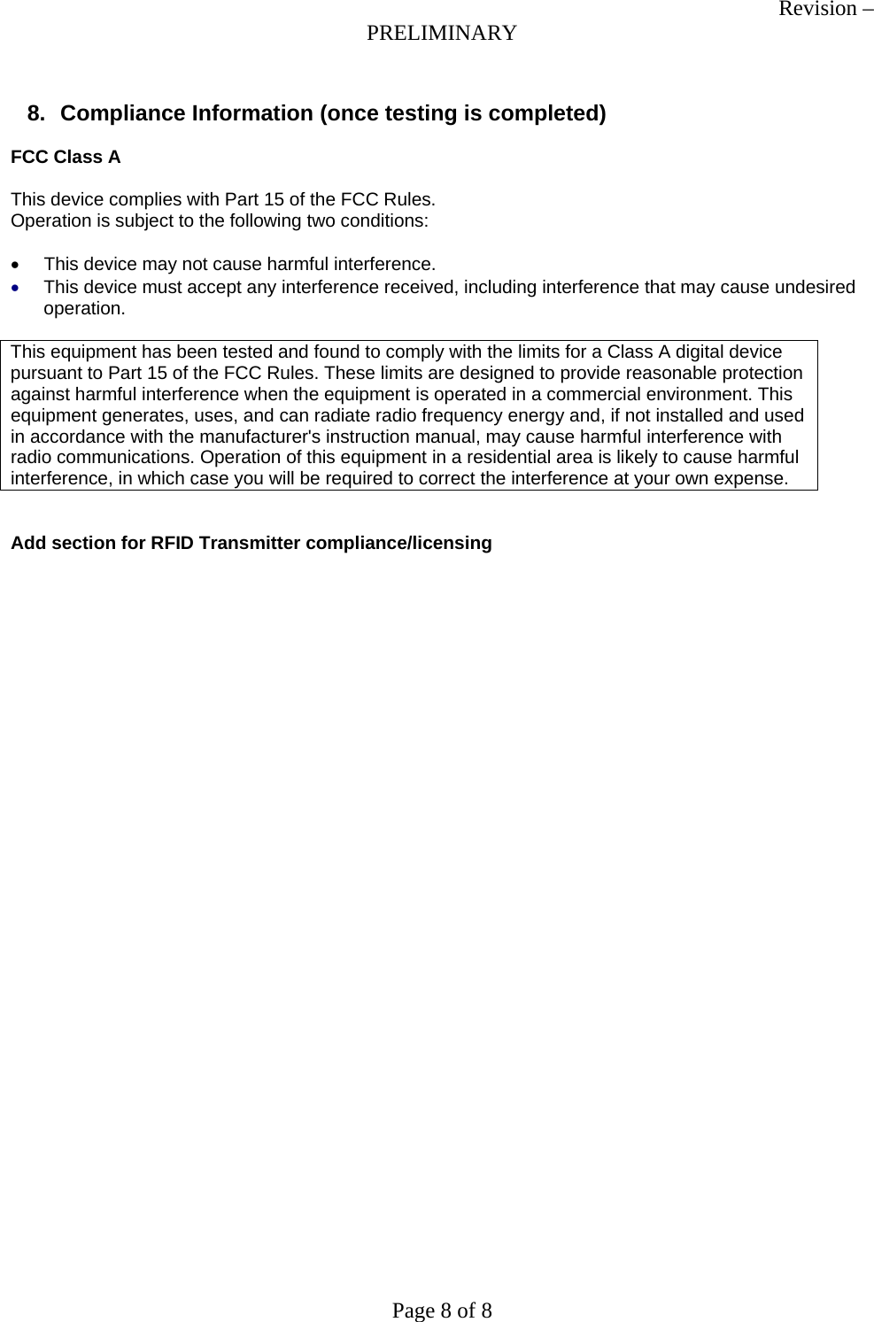 Revision &ndash; PRELIMINARY Page 8 of 8  8.  Compliance Information (once testing is completed)  FCC Class A  This device complies with Part 15 of the FCC Rules.  Operation is subject to the following two conditions:  &bull;  This device may not cause harmful interference. &bull; This device must accept any interference received, including interference that may cause undesired operation.  This equipment has been tested and found to comply with the limits for a Class A digital device pursuant to Part 15 of the FCC Rules. These limits are designed to provide reasonable protection against harmful interference when the equipment is operated in a commercial environment. This equipment generates, uses, and can radiate radio frequency energy and, if not installed and used in accordance with the manufacturer's instruction manual, may cause harmful interference with radio communications. Operation of this equipment in a residential area is likely to cause harmful interference, in which case you will be required to correct the interference at your own expense.   Add section for RFID Transmitter compliance/licensing 