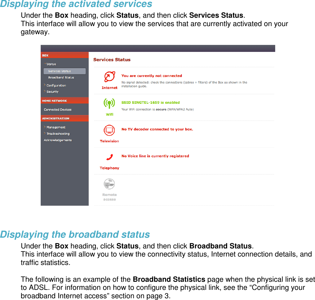 Displaying the activated services Under the Box heading, click Status, and then click Services Status.  This interface will allow you to view the services that are currently activated on your gateway.     Displaying the broadband status Under the Box heading, click Status, and then click Broadband Status.  This interface will allow you to view the connectivity status, Internet connection details, and traffic statistics.   The following is an example of the Broadband Statistics page when the physical link is set to ADSL. For information on how to configure the physical link, see the “Configuring your broadband Internet access” section on page 3. 