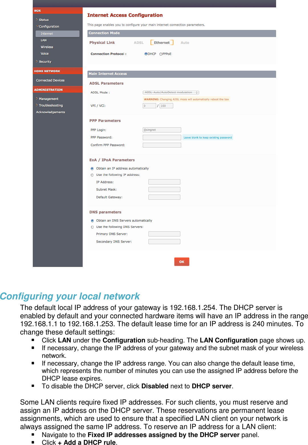     Configuring your local network The default local IP address of your gateway is 192.168.1.254. The DHCP server is enabled by default and your connected hardware items will have an IP address in the range 192.168.1.1 to 192.168.1.253. The default lease time for an IP address is 240 minutes. To change these default settings:  Click LAN under the Configuration sub-heading. The LAN Configuration page shows up.  If necessary, change the IP address of your gateway and the subnet mask of your wireless network.  If necessary, change the IP address range. You can also change the default lease time, which represents the number of minutes you can use the assigned IP address before the DHCP lease expires.  To disable the DHCP server, click Disabled next to DHCP server.  Some LAN clients require fixed IP addresses. For such clients, you must reserve and assign an IP address on the DHCP server. These reservations are permanent lease assignments, which are used to ensure that a specified LAN client on your network is always assigned the same IP address. To reserve an IP address for a LAN client:  Navigate to the Fixed IP addresses assigned by the DHCP server panel.  Click + Add a DHCP rule.  