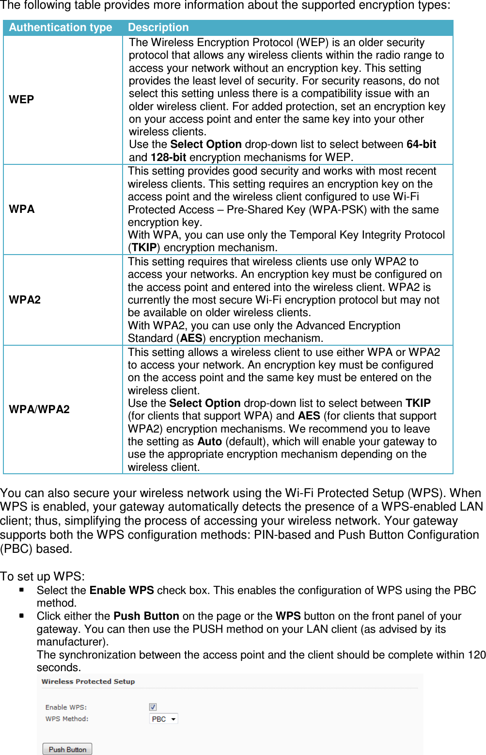 The following table provides more information about the                                   You can also secure your wireless network using the WiWPS is enabled, your gateway automatically detects the presence of a WPSclient; thus, simplifying the process of accessing your wireless networksupports both the WPS configuration methods: PIN(PBC) based.   To set up WPS:  Select the Enable WPSmethod.  Click either the Push Buttongateway. You can then use the PUSH method on your LAN client (as advised by its manufacturer). The synchronization between the access point and the client shouldseconds. Authentication type DescriptionWEP The Wireless Encryption Protocol (WEP) is an older security protocol that allowsaccess your network without anprovides the least select this setting unless there is a compatibility issue with anolder wireless client. For added protection, set an encryption key on your accesswireless clients.Use the and WPA This setting provides good security and works with most wireless clients.access point and the wireless clientProtected Access encryption key.With WPA, you can use only (TKIPWPA2 This setting requires that wireless clients use only WPA2 to access yourthe access point and enteredcurrently tbe available on older wireless clients.With WPA2, you can use only the Standard WPA/WPA2 This setting allows a wireless client to use either WPAto access your network. An encryption key on the access pointwireless client.Use the (for clients that support WPA)WPA2)the setting as use the appropriate encryption mechanism depending on the wireless client.The following table provides more information about the supported encryption typesYou can also secure your wireless network using the Wi-Fi Protected Setup (WPS). When WPS is enabled, your gateway automatically detects the presence of a WPSprocess of accessing your wireless networksupports both the WPS configuration methods: PIN-based and Push Button Configuration Enable WPS check box. This enables the configuration of WPS using the PBCPush Button on the page or the WPS button on the front panel of your gateway. You can then use the PUSH method on your LAN client (as advised by its The synchronization between the access point and the client shouldDescription The Wireless Encryption Protocol (WEP) is an older security protocol that allows any wireless clients within the radio range to access your network without an encryption key. This setting provides the least level of security. For security select this setting unless there is a compatibility issue with anolder wireless client. For added protection, set an encryption key on your access point and enter the same key into your other wireless clients. Use the Select Option drop-down list to select between and 128-bit encryption mechanisms for WEP.  This setting provides good security and works with most wireless clients. This setting requires an encryption key on the access point and the wireless client configured to use WiProtected Access – Pre-Shared Key (WPA-PSK) with the encryption key. With WPA, you can use only the Temporal Key Integrity ProtocolTKIP) encryption mechanism. This setting requires that wireless clients use only WPA2 to access your networks. An encryption key must be configured on the access point and entered into the wireless client. WPA2currently the most secure Wi-Fi encryption protocol bbe available on older wireless clients. With WPA2, you can use only the Advanced Encryption Standard (AES) encryption mechanism. This setting allows a wireless client to use either WPAaccess your network. An encryption key must be configured on the access point and the same key must be entered on the wireless client. Use the Select Option drop-down list to select between (for clients that support WPA) and AES (for clients that support WPA2) encryption mechanisms. We recommend you to leave the setting as Auto (default), which will enable your gateway to use the appropriate encryption mechanism depending on the wireless client. encryption types: Fi Protected Setup (WPS). When WPS is enabled, your gateway automatically detects the presence of a WPS-enabled LAN process of accessing your wireless network. Your gateway based and Push Button Configuration check box. This enables the configuration of WPS using the PBC button on the front panel of your gateway. You can then use the PUSH method on your LAN client (as advised by its The synchronization between the access point and the client should be complete within 120  The Wireless Encryption Protocol (WEP) is an older security any wireless clients within the radio range to encryption key. This setting level of security. For security reasons, do not select this setting unless there is a compatibility issue with an older wireless client. For added protection, set an encryption key ter the same key into your other down list to select between 64-bit  This setting provides good security and works with most recent requires an encryption key on the configured to use Wi-Fi PSK) with the same Temporal Key Integrity Protocol This setting requires that wireless clients use only WPA2 to networks. An encryption key must be configured on into the wireless client. WPA2 is protocol but may not Advanced Encryption This setting allows a wireless client to use either WPA or WPA2 must be configured and the same key must be entered on the down list to select between TKIP (for clients that support encryption mechanisms. We recommend you to leave (default), which will enable your gateway to use the appropriate encryption mechanism depending on the 