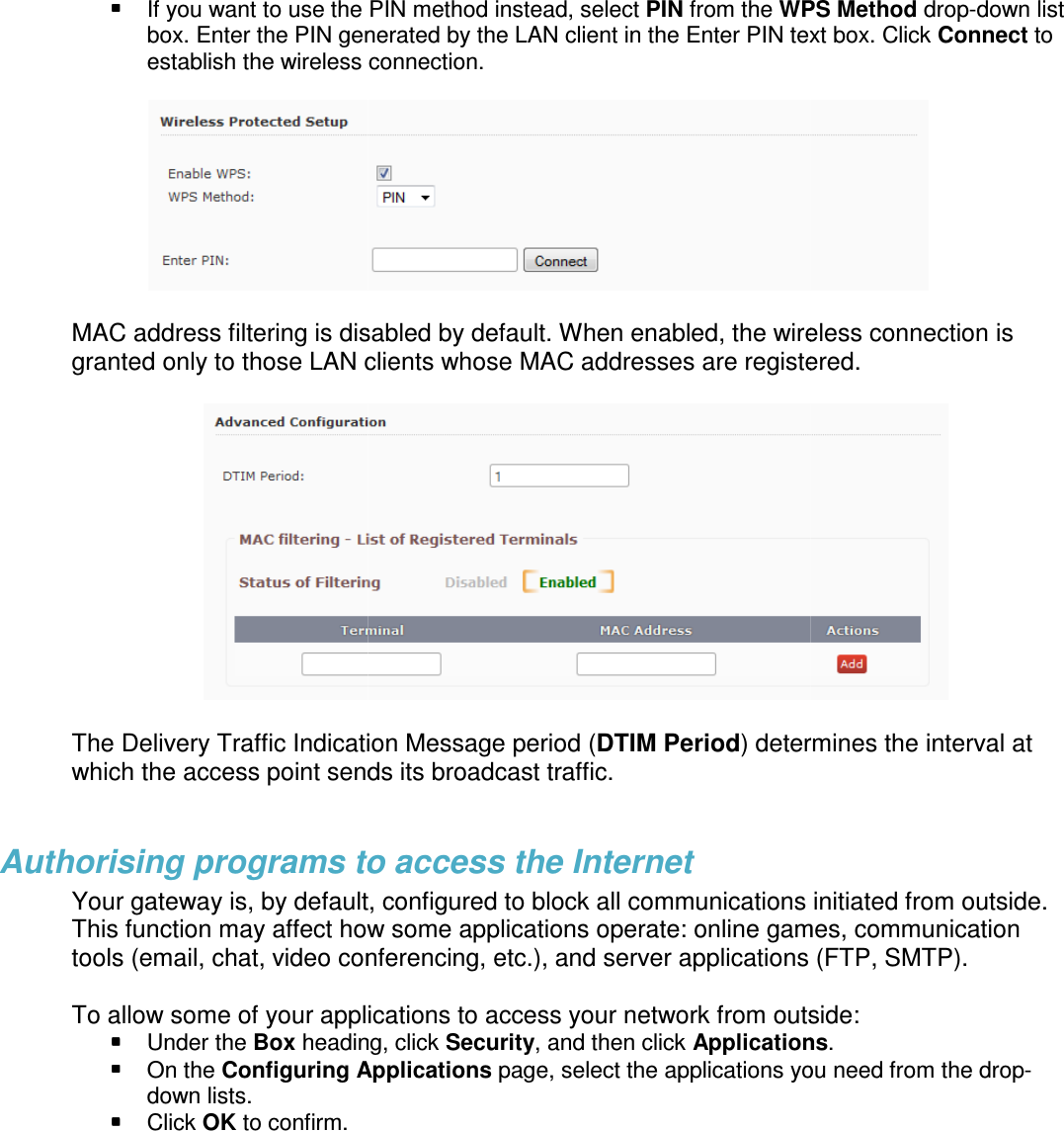   If you want to use the PIN method instead, select box. Enter the PIN generated by the LAN client in the Enter PIN text box. Click establish the wireless connection.  MAC address filtering is disabled by default. When enabled, the wireless connection is granted only to those LAN clients whose MAC addresses are registered. The Delivery Traffic Indication Message period (which the access point sends its broadcast traffic.    Authorising programs to access the InternetYour gateway is, by default,This function may affect how some atools (email, chat, video conferencing, etc.),  To allow some of your applications to  Under the Box heading, click  On the Configuring Applicationsdown lists.   Click OK to confirm.  If you want to use the PIN method instead, select PIN from the WPS Methodbox. Enter the PIN generated by the LAN client in the Enter PIN text box. Click establish the wireless connection. MAC address filtering is disabled by default. When enabled, the wireless connection is granted only to those LAN clients whose MAC addresses are registered. The Delivery Traffic Indication Message period (DTIM Period) determines the interval at which the access point sends its broadcast traffic.   Authorising programs to access the Internet , by default, configured to block all communications initiated from outside. This function may affect how some applications operate: online games, communication conferencing, etc.), and server applications (FTP, SMTP).To allow some of your applications to access your network from outsideheading, click Security, and then click ApplicationsConfiguring Applications page, select the applications you need WPS Method drop-down list box. Enter the PIN generated by the LAN client in the Enter PIN text box. Click Connect to  MAC address filtering is disabled by default. When enabled, the wireless connection is granted only to those LAN clients whose MAC addresses are registered.  ) determines the interval at communications initiated from outside. pplications operate: online games, communication server applications (FTP, SMTP). from outside: Applications. you need from the drop-
