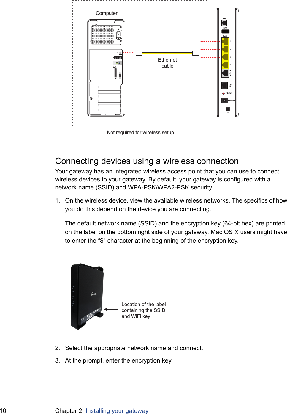 10 Chapter 2  Installing your gatewayConnecting devices using a wireless connectionYour gateway has an integrated wireless access point that you can use to connect wireless devices to your gateway. By default, your gateway is configured with a network name (SSID) and WPA-PSK/WPA2-PSK security.1. On the wireless device, view the available wireless networks. The specifics of how you do this depend on the device you are connecting.The default network name (SSID) and the encryption key (64-bit hex) are printed on the label on the bottom right side of your gateway. Mac OS X users might have to enter the “$” character at the beginning of the encryption key.2. Select the appropriate network name and connect.3. At the prompt, enter the encryption key.USBLAN1234WANDSLFXS1&amp;2RESETPOWER1/0EthernetcableComputerNot required for wireless setupLocation of the label containing the SSID and WiFi key
