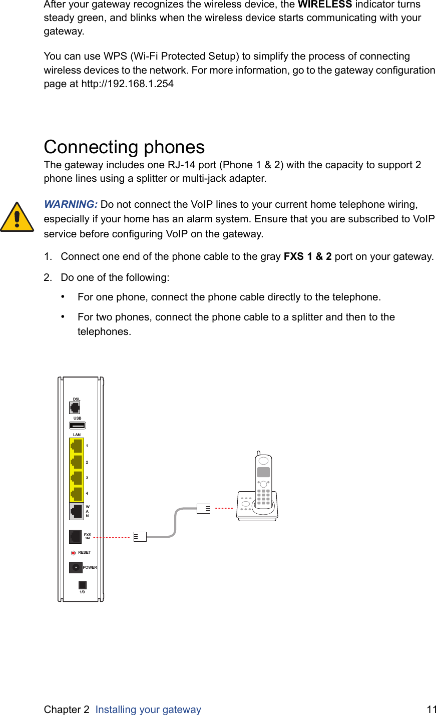 Chapter 2  Installing your gateway 11After your gateway recognizes the wireless device, the WIRELESS indicator turns steady green, and blinks when the wireless device starts communicating with your gateway.You can use WPS (Wi-Fi Protected Setup) to simplify the process of connecting wireless devices to the network. For more information, go to the gateway configuration page at http://192.168.1.254Connecting phonesThe gateway includes one RJ-14 port (Phone 1 &amp; 2) with the capacity to support 2 phone lines using a splitter or multi-jack adapter.WARNING: Do not connect the VoIP lines to your current home telephone wiring, especially if your home has an alarm system. Ensure that you are subscribed to VoIP service before configuring VoIP on the gateway.1. Connect one end of the phone cable to the gray FXS 1 &amp; 2 port on your gateway.2. Do one of the following:•For one phone, connect the phone cable directly to the telephone.•For two phones, connect the phone cable to a splitter and then to the telephones.USBLAN1234WANDSLFXS1&amp;2RESETPOWER1/0