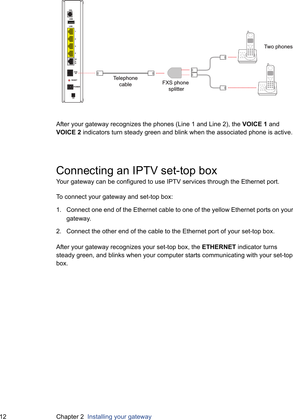 12 Chapter 2  Installing your gatewayAfter your gateway recognizes the phones (Line 1 and Line 2), the VOICE 1 and VOICE 2 indicators turn steady green and blink when the associated phone is active.Connecting an IPTV set-top box Your gateway can be configured to use IPTV services through the Ethernet port.To connect your gateway and set-top box:1. Connect one end of the Ethernet cable to one of the yellow Ethernet ports on your gateway.2. Connect the other end of the cable to the Ethernet port of your set-top box.After your gateway recognizes your set-top box, the ETHERNET indicator turns steady green, and blinks when your computer starts communicating with your set-top box.USBLAN1234WANDSLFXS1&amp;2RESETPOWER1/0Telephonecable FXS phone splitterTwo phones