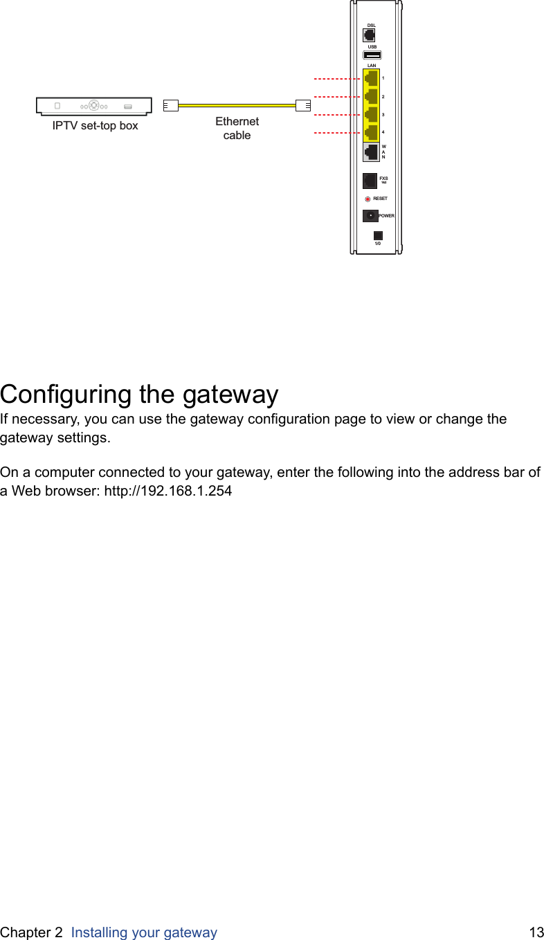 Chapter 2  Installing your gateway 13Configuring the gatewayIf necessary, you can use the gateway configuration page to view or change the gateway settings.On a computer connected to your gateway, enter the following into the address bar of a Web browser: http://192.168.1.254USBLAN1234WANDSLFXS1&amp;2RESETPOWER1/0EthernetcableIPTV set-top box