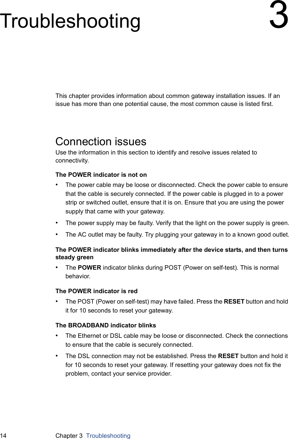 14 Chapter 3  TroubleshootingTroubleshooting 3This chapter provides information about common gateway installation issues. If an issue has more than one potential cause, the most common cause is listed first.Connection issuesUse the information in this section to identify and resolve issues related to connectivity.The POWER indicator is not on•The power cable may be loose or disconnected. Check the power cable to ensure that the cable is securely connected. If the power cable is plugged in to a power strip or switched outlet, ensure that it is on. Ensure that you are using the power supply that came with your gateway.•The power supply may be faulty. Verify that the light on the power supply is green.•The AC outlet may be faulty. Try plugging your gateway in to a known good outlet.The POWER indicator blinks immediately after the device starts, and then turns steady green•The POWER indicator blinks during POST (Power on self-test). This is normal behavior.The POWER indicator is red•The POST (Power on self-test) may have failed. Press the RESET button and hold it for 10 seconds to reset your gateway.The BROADBAND indicator blinks•The Ethernet or DSL cable may be loose or disconnected. Check the connections to ensure that the cable is securely connected.•The DSL connection may not be established. Press the RESET button and hold it for 10 seconds to reset your gateway. If resetting your gateway does not fix the problem, contact your service provider.