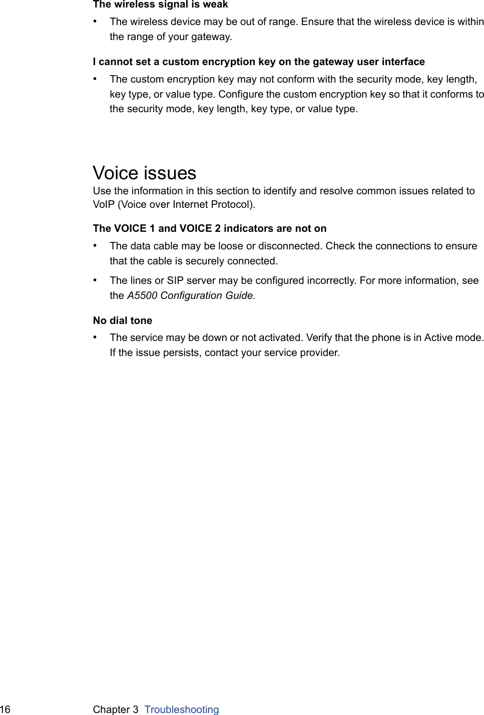 16 Chapter 3  TroubleshootingThe wireless signal is weak•The wireless device may be out of range. Ensure that the wireless device is within the range of your gateway.I cannot set a custom encryption key on the gateway user interface•The custom encryption key may not conform with the security mode, key length, key type, or value type. Configure the custom encryption key so that it conforms to the security mode, key length, key type, or value type.Voice issuesUse the information in this section to identify and resolve common issues related to VoIP (Voice over Internet Protocol).The VOICE 1 and VOICE 2 indicators are not on•The data cable may be loose or disconnected. Check the connections to ensure that the cable is securely connected.•The lines or SIP server may be configured incorrectly. For more information, see the A5500 Configuration Guide.No dial tone•The service may be down or not activated. Verify that the phone is in Active mode. If the issue persists, contact your service provider.