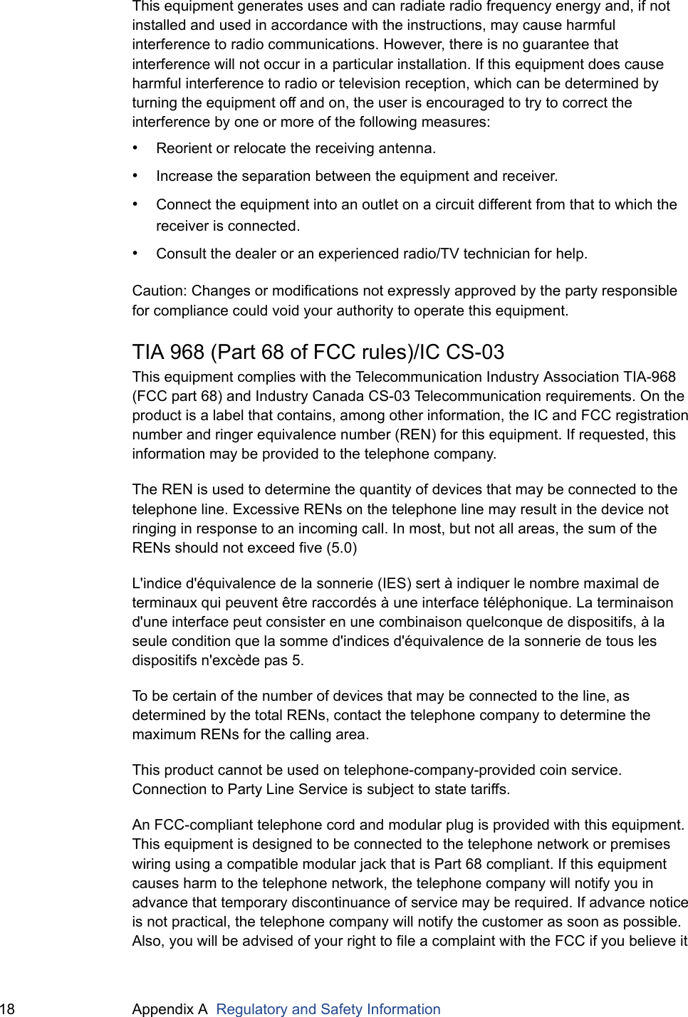 18 Appendix A  Regulatory and Safety InformationThis equipment generates uses and can radiate radio frequency energy and, if not installed and used in accordance with the instructions, may cause harmful interference to radio communications. However, there is no guarantee that interference will not occur in a particular installation. If this equipment does cause harmful interference to radio or television reception, which can be determined by turning the equipment off and on, the user is encouraged to try to correct the interference by one or more of the following measures:•Reorient or relocate the receiving antenna.•Increase the separation between the equipment and receiver.•Connect the equipment into an outlet on a circuit different from that to which the receiver is connected.•Consult the dealer or an experienced radio/TV technician for help.Caution: Changes or modifications not expressly approved by the party responsible for compliance could void your authority to operate this equipment.TIA 968 (Part 68 of FCC rules)/IC CS-03This equipment complies with the Telecommunication Industry Association TIA-968 (FCC part 68) and Industry Canada CS-03 Telecommunication requirements. On the product is a label that contains, among other information, the IC and FCC registration number and ringer equivalence number (REN) for this equipment. If requested, this information may be provided to the telephone company.The REN is used to determine the quantity of devices that may be connected to the telephone line. Excessive RENs on the telephone line may result in the device not ringing in response to an incoming call. In most, but not all areas, the sum of the RENs should not exceed five (5.0)L&apos;indice d&apos;équivalence de la sonnerie (IES) sert à indiquer le nombre maximal de terminaux qui peuvent être raccordés à une interface téléphonique. La terminaison d&apos;une interface peut consister en une combinaison quelconque de dispositifs, à la seule condition que la somme d&apos;indices d&apos;équivalence de la sonnerie de tous les dispositifs n&apos;excède pas 5.To be certain of the number of devices that may be connected to the line, as determined by the total RENs, contact the telephone company to determine the maximum RENs for the calling area.This product cannot be used on telephone-company-provided coin service. Connection to Party Line Service is subject to state tariffs.An FCC-compliant telephone cord and modular plug is provided with this equipment. This equipment is designed to be connected to the telephone network or premises wiring using a compatible modular jack that is Part 68 compliant. If this equipment causes harm to the telephone network, the telephone company will notify you in advance that temporary discontinuance of service may be required. If advance notice is not practical, the telephone company will notify the customer as soon as possible. Also, you will be advised of your right to file a complaint with the FCC if you believe it 