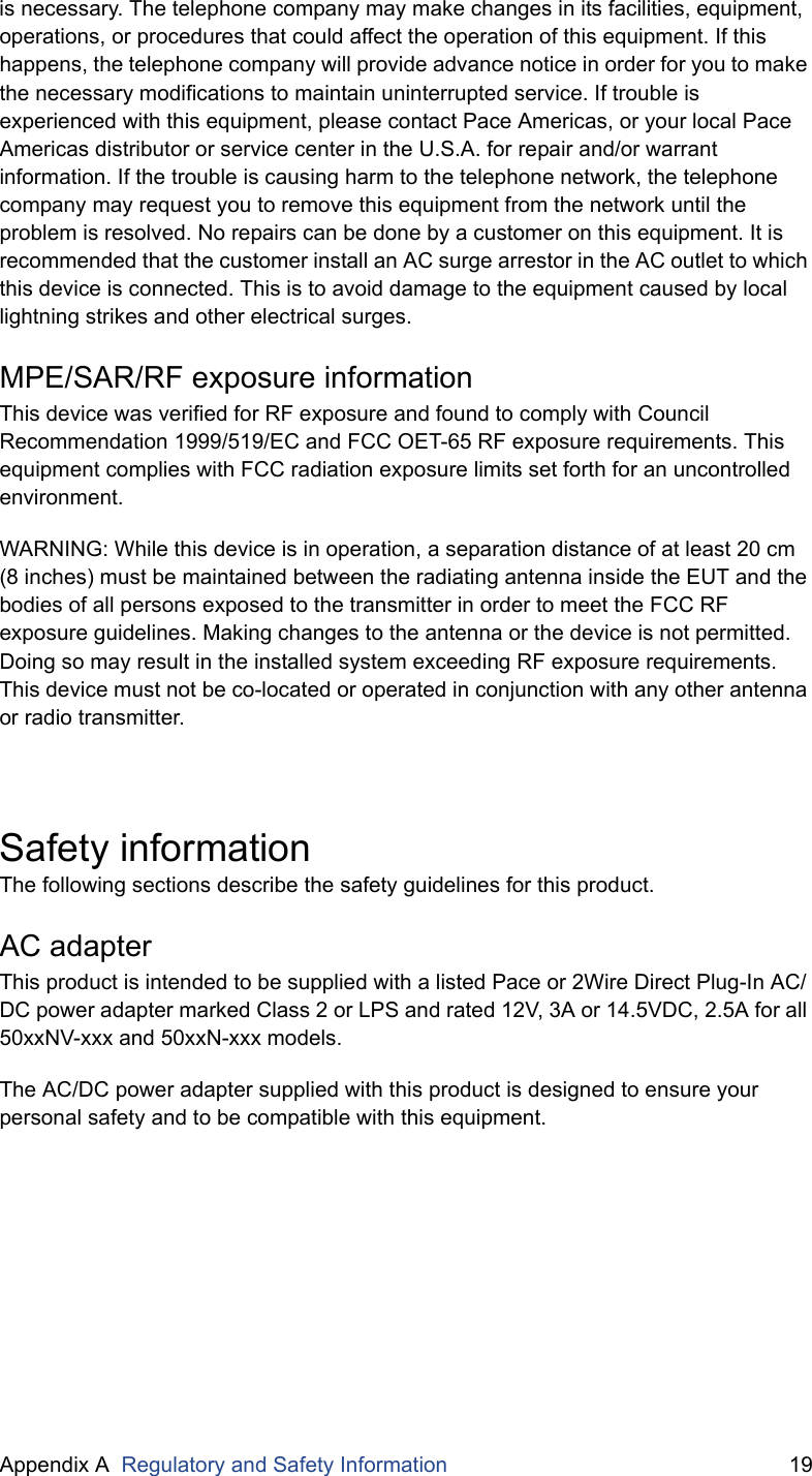 Appendix A  Regulatory and Safety Information 19is necessary. The telephone company may make changes in its facilities, equipment, operations, or procedures that could affect the operation of this equipment. If this happens, the telephone company will provide advance notice in order for you to make the necessary modifications to maintain uninterrupted service. If trouble is experienced with this equipment, please contact Pace Americas, or your local Pace Americas distributor or service center in the U.S.A. for repair and/or warrant information. If the trouble is causing harm to the telephone network, the telephone company may request you to remove this equipment from the network until the problem is resolved. No repairs can be done by a customer on this equipment. It is recommended that the customer install an AC surge arrestor in the AC outlet to which this device is connected. This is to avoid damage to the equipment caused by local lightning strikes and other electrical surges.MPE/SAR/RF exposure informationThis device was verified for RF exposure and found to comply with Council Recommendation 1999/519/EC and FCC OET-65 RF exposure requirements. This equipment complies with FCC radiation exposure limits set forth for an uncontrolled environment.WARNING: While this device is in operation, a separation distance of at least 20 cm (8 inches) must be maintained between the radiating antenna inside the EUT and the bodies of all persons exposed to the transmitter in order to meet the FCC RF exposure guidelines. Making changes to the antenna or the device is not permitted. Doing so may result in the installed system exceeding RF exposure requirements. This device must not be co-located or operated in conjunction with any other antenna or radio transmitter.Safety informationThe following sections describe the safety guidelines for this product.AC adapterThis product is intended to be supplied with a listed Pace or 2Wire Direct Plug-In AC/DC power adapter marked Class 2 or LPS and rated 12V, 3A or 14.5VDC, 2.5A for all 50xxNV-xxx and 50xxN-xxx models.The AC/DC power adapter supplied with this product is designed to ensure your personal safety and to be compatible with this equipment. 