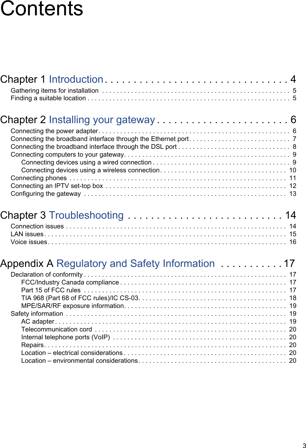 3ContentsChapter 1 Introduction. . . . . . . . . . . . . . . . . . . . . . . . . . . . . . . . 4Gathering items for installation  . . . . . . . . . . . . . . . . . . . . . . . . . . . . . . . . . . . . . . . . . . . . . . . . . . . .  5Finding a suitable location . . . . . . . . . . . . . . . . . . . . . . . . . . . . . . . . . . . . . . . . . . . . . . . . . . . . . . . .  5Chapter 2 Installing your gateway . . . . . . . . . . . . . . . . . . . . . . . 6Connecting the power adapter. . . . . . . . . . . . . . . . . . . . . . . . . . . . . . . . . . . . . . . . . . . . . . . . . . . . .  6Connecting the broadband interface through the Ethernet port. . . . . . . . . . . . . . . . . . . . . . . . . . . .  7Connecting the broadband interface through the DSL port . . . . . . . . . . . . . . . . . . . . . . . . . . . . . . .  8Connecting computers to your gateway. . . . . . . . . . . . . . . . . . . . . . . . . . . . . . . . . . . . . . . . . . . . . . 9Connecting devices using a wired connection . . . . . . . . . . . . . . . . . . . . . . . . . . . . . . . . . . . . . .  9Connecting devices using a wireless connection. . . . . . . . . . . . . . . . . . . . . . . . . . . . . . . . . . .  10Connecting phones  . . . . . . . . . . . . . . . . . . . . . . . . . . . . . . . . . . . . . . . . . . . . . . . . . . . . . . . . . . . .  11Connecting an IPTV set-top box  . . . . . . . . . . . . . . . . . . . . . . . . . . . . . . . . . . . . . . . . . . . . . . . . . .  12Configuring the gateway  . . . . . . . . . . . . . . . . . . . . . . . . . . . . . . . . . . . . . . . . . . . . . . . . . . . . . . . .  13Chapter 3 Troubleshooting . . . . . . . . . . . . . . . . . . . . . . . . . . . 14Connection issues . . . . . . . . . . . . . . . . . . . . . . . . . . . . . . . . . . . . . . . . . . . . . . . . . . . . . . . . . . . . .  14LAN issues. . . . . . . . . . . . . . . . . . . . . . . . . . . . . . . . . . . . . . . . . . . . . . . . . . . . . . . . . . . . . . . . . . .  15Voice issues. . . . . . . . . . . . . . . . . . . . . . . . . . . . . . . . . . . . . . . . . . . . . . . . . . . . . . . . . . . . . . . . . .  16Appendix A Regulatory and Safety Information  . . . . . . . . . . . 17Declaration of conformity . . . . . . . . . . . . . . . . . . . . . . . . . . . . . . . . . . . . . . . . . . . . . . . . . . . . . . . .  17FCC/Industry Canada compliance . . . . . . . . . . . . . . . . . . . . . . . . . . . . . . . . . . . . . . . . . . . . . .  17Part 15 of FCC rules  . . . . . . . . . . . . . . . . . . . . . . . . . . . . . . . . . . . . . . . . . . . . . . . . . . . . . . . .  17TIA 968 (Part 68 of FCC rules)/IC CS-03. . . . . . . . . . . . . . . . . . . . . . . . . . . . . . . . . . . . . . . . .  18MPE/SAR/RF exposure information. . . . . . . . . . . . . . . . . . . . . . . . . . . . . . . . . . . . . . . . . . . . .  19Safety information  . . . . . . . . . . . . . . . . . . . . . . . . . . . . . . . . . . . . . . . . . . . . . . . . . . . . . . . . . . . . .  19AC adapter . . . . . . . . . . . . . . . . . . . . . . . . . . . . . . . . . . . . . . . . . . . . . . . . . . . . . . . . . . . . . . . .  19Telecommunication cord  . . . . . . . . . . . . . . . . . . . . . . . . . . . . . . . . . . . . . . . . . . . . . . . . . . . . . 20Internal telephone ports (VoIP)  . . . . . . . . . . . . . . . . . . . . . . . . . . . . . . . . . . . . . . . . . . . . . . . . 20Repairs. . . . . . . . . . . . . . . . . . . . . . . . . . . . . . . . . . . . . . . . . . . . . . . . . . . . . . . . . . . . . . . . . . .  20Location – electrical considerations . . . . . . . . . . . . . . . . . . . . . . . . . . . . . . . . . . . . . . . . . . . . .  20Location – environmental considerations. . . . . . . . . . . . . . . . . . . . . . . . . . . . . . . . . . . . . . . . .  20