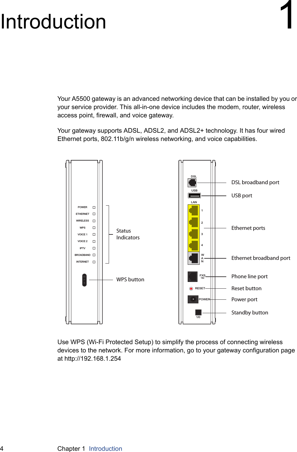 4 Chapter 1  IntroductionIntroduction 1Your A5500 gateway is an advanced networking device that can be installed by you or your service provider. This all-in-one device includes the modem, router, wireless access point, firewall, and voice gateway.Your gateway supports ADSL, ADSL2, and ADSL2+ technology. It has four wired Ethernet ports, 802.11b/g/n wireless networking, and voice capabilities.Use WPS (Wi-Fi Protected Setup) to simplify the process of connecting wireless devices to the network. For more information, go to your gateway configuration page at http://192.168.1.254INTERNETBROADBANDIPTVVOICE 2ETHERNETWIRELESSWPSVOICE 1POWERWPSUSBLAN1234WANDSLFXS1&amp;2RESETPOWER1/0Status IndicatorsDSL broadband portUSB portEthernet portsEthernet broadband portPhone line portReset buttonPower portStandby buttonWPS button