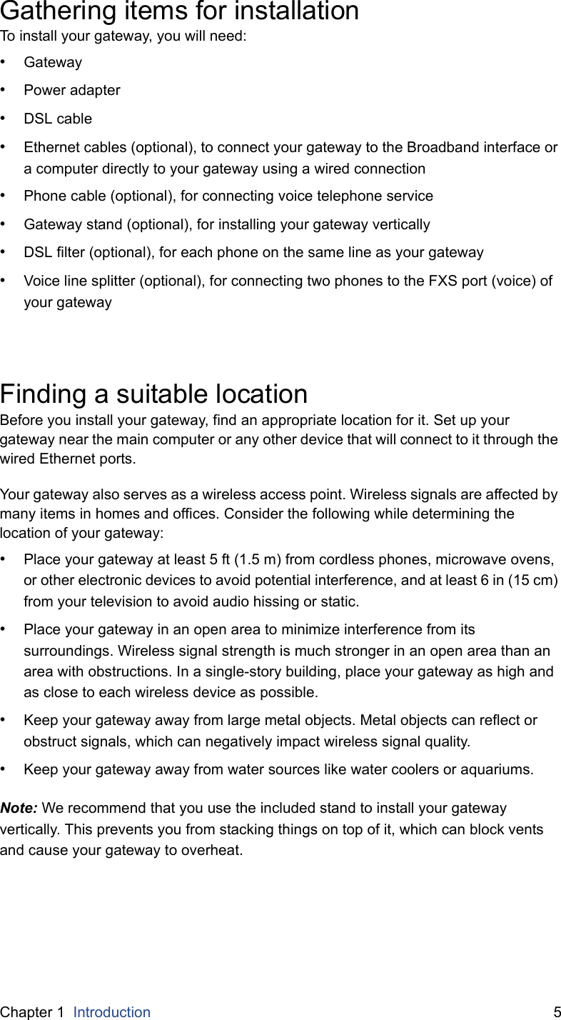 Chapter 1  Introduction 5Gathering items for installationTo install your gateway, you will need:•Gateway•Power adapter•DSL cable•Ethernet cables (optional), to connect your gateway to the Broadband interface or a computer directly to your gateway using a wired connection•Phone cable (optional), for connecting voice telephone service•Gateway stand (optional), for installing your gateway vertically•DSL filter (optional), for each phone on the same line as your gateway•Voice line splitter (optional), for connecting two phones to the FXS port (voice) of your gatewayFinding a suitable locationBefore you install your gateway, find an appropriate location for it. Set up your gateway near the main computer or any other device that will connect to it through the wired Ethernet ports.Your gateway also serves as a wireless access point. Wireless signals are affected by many items in homes and offices. Consider the following while determining the location of your gateway:•Place your gateway at least 5 ft (1.5 m) from cordless phones, microwave ovens, or other electronic devices to avoid potential interference, and at least 6 in (15 cm) from your television to avoid audio hissing or static.•Place your gateway in an open area to minimize interference from its surroundings. Wireless signal strength is much stronger in an open area than an area with obstructions. In a single-story building, place your gateway as high and as close to each wireless device as possible.•Keep your gateway away from large metal objects. Metal objects can reflect or obstruct signals, which can negatively impact wireless signal quality.•Keep your gateway away from water sources like water coolers or aquariums.Note: We recommend that you use the included stand to install your gateway vertically. This prevents you from stacking things on top of it, which can block vents and cause your gateway to overheat.