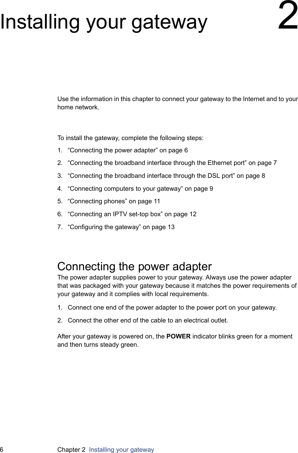 6 Chapter 2  Installing your gatewayInstalling your gateway 2Use the information in this chapter to connect your gateway to the Internet and to your home network.To install the gateway, complete the following steps:1. “Connecting the power adapter” on page 62. “Connecting the broadband interface through the Ethernet port” on page 73. “Connecting the broadband interface through the DSL port” on page 84. “Connecting computers to your gateway” on page 95. “Connecting phones” on page 116. “Connecting an IPTV set-top box” on page 127. “Configuring the gateway” on page 13Connecting the power adapterThe power adapter supplies power to your gateway. Always use the power adapter that was packaged with your gateway because it matches the power requirements of your gateway and it complies with local requirements.1. Connect one end of the power adapter to the power port on your gateway.2. Connect the other end of the cable to an electrical outlet.After your gateway is powered on, the POWER indicator blinks green for a moment and then turns steady green.