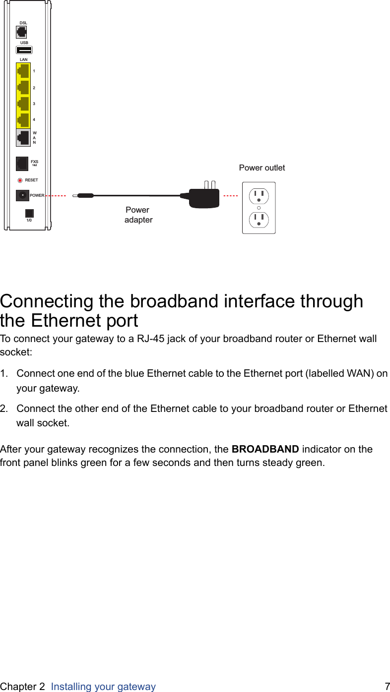 Chapter 2  Installing your gateway 7Connecting the broadband interface through the Ethernet portTo connect your gateway to a RJ-45 jack of your broadband router or Ethernet wall  socket:1. Connect one end of the blue Ethernet cable to the Ethernet port (labelled WAN) on your gateway.2. Connect the other end of the Ethernet cable to your broadband router or Ethernet wall socket.After your gateway recognizes the connection, the BROADBAND indicator on the front panel blinks green for a few seconds and then turns steady green.Power outletPower adapterUSBLAN1234WANDSLFXS1&amp;2RESETPOWER1/0